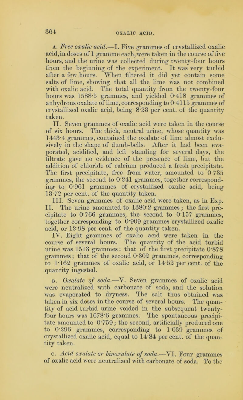 361 a. Fi'ee oxalic acid.—I. Five grammes of crystallized oxalic acid, in doses of 1 gramme each, were taken in the course of five hours, and the mane was collected during twenty-four hours from the beginning of the experiment. It was very turbid after a few hours. When filtered it did yet contain some salts of lime, showing that all the lime was not combined with oxalic acid. The total quantity from the twenty-four hours was 1588'5 grammes, and yielded 0'418 grammes of anhydrous oxalate of lime, corresponding to 04115 grammes of crystallized oxalic acid, being 8'23 per cent, of the quantity taken. II. Seven grammes of oxalic acid were taken in the course of six hours. The thick, neutral urine, whose quantity was 1443’4 grammes, contained the oxalate of lime almost exclu- sively in the shape of dumb-bells. After it had been eva- porated, acidified, and left standing for several days, the filtrate gave no evidence of the presence of lime, but the addition of chloride of calcium produced a fresh precipitate. The first precipitate, free from water, amounted to 0735 grammes, the second to 0241 grammes, together correspond- ing to 0'961 grammes of crystallized oxalic acid, being 13 /2 per cent, of the quantity taken. III. Seven grammes of oxalic acid were taken, as in Exp. II. The urine amounted to 138(12 grammes; the first pre- cipitate to O'766 grammes, the second to 0457 grammes, together corresponding to 0'909 grammes crystallized oxalic acid, or 12'98 per cent, of the quantity taken. IV. Eight grammes of oxalic acid were taken in the course of several hours. The quantity of the acid turbid urine was 1513 grammes: that of the first precipitate 0'878 grammes; that of the second O'302 grammes, corresponding to 1462 grammes of oxalic acid, or 14'52 per cent, of the quantity ingested. b. Oxalate of soda.—V. Seven grammes of oxalic acid were neutralized with carbonate of soda, and the solution was evaporated to dryness. The salt thus obtained was taken in six doses in the course of several hours. The quan- tity of acid turbid urine voided in the subsequent twenty- four hours was 1678'6 grammes. The spontaneous precipi- tate amounted to O'759; the second, artificially produced one to 0'296 grammes, corresponding to 1'039 grammes of crystallized oxalic acid, equal to 14'84 per cent, of the quan- tity taken. c. Acid oxalate or binoxalate of soda.—VI. Four grammes of oxalic acid were neutralized with carbonate of soda. To the