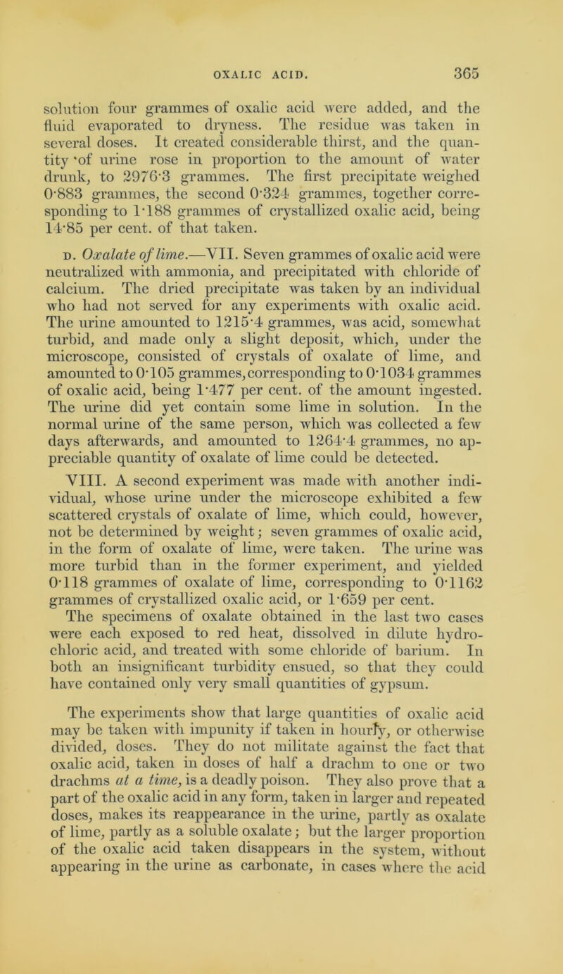 solution four grammes of oxalic acid were added, and the fluid evaporated to dryness. The residue wras taken in several doses. It created considerable thirst, and the quan- tity *of urine rose in proportion to the amount of water drunk, to 2976'3 grammes. The first precipitate weighed 0883 grammes, the second 0324< grammes, together corre- sponding to IT88 grammes of crystallized oxalic acid, being 14‘85 per cent, of that taken. d. Oxalate of lime.—VII. Seven grammes of oxalic acid were neutralized with ammonia, and precipitated with chloride of calcium. The dried precipitate was taken by an individual who had not served for any experiments with oxalic acid. The urine amounted to 1215-4 grammes, Avas acid, somew'hat turbid, and made only a slight deposit, which, under the microscope, consisted of crystals of oxalate of lime, and amounted to 0T05 grammes,corresponding to 0T034 grammes of oxalic acid, being 1T77 per cent, of the amount ingested. The urine did yet contain some lime in solution. In the normal urine of the same person, which was collected a few days afterwards, and amounted to 1264-4 grammes, no ap- preciable quantity of oxalate of lime could be detected. VIII. A second experiment was made with another indi- vidual, whose urine under the microscope exhibited a few scattered crystals of oxalate of lime, which could, howrever, not be determined by weight; seven grammes of oxalic acid, in the form of oxalate of lime, wrere taken. The urine was more turbid than in the former experiment, and yielded 0T18 grammes of oxalate of lime, corresponding to 0T162 grammes of crystallized oxalic acid, or l-659 per cent. The specimens of oxalate obtained in the last two cases were each exposed to red heat, dissolved in dilute hydro- chloric acid, and treated with some chloride of barium. In both an insignificant turbidity ensued, so that they could have contained only very small quantities of gypsum. The experiments show that large quantities of oxalic acid may be taken with impunity if taken in hourly, or otherwise divided, doses. They do not militate against the fact that oxalic acid, taken in doses of half a drachm to one or two drachms at a time, is a deadly poison. They also prove that a part of the oxalic acid in any form, taken in larger and repeated doses, makes its reappearance in the urine, partly as oxalate of lime, partly as a soluble oxalate; but the larger proportion of the oxalic acid taken disappears in the system, without appearing in the urine as carbonate, in cases where the acid