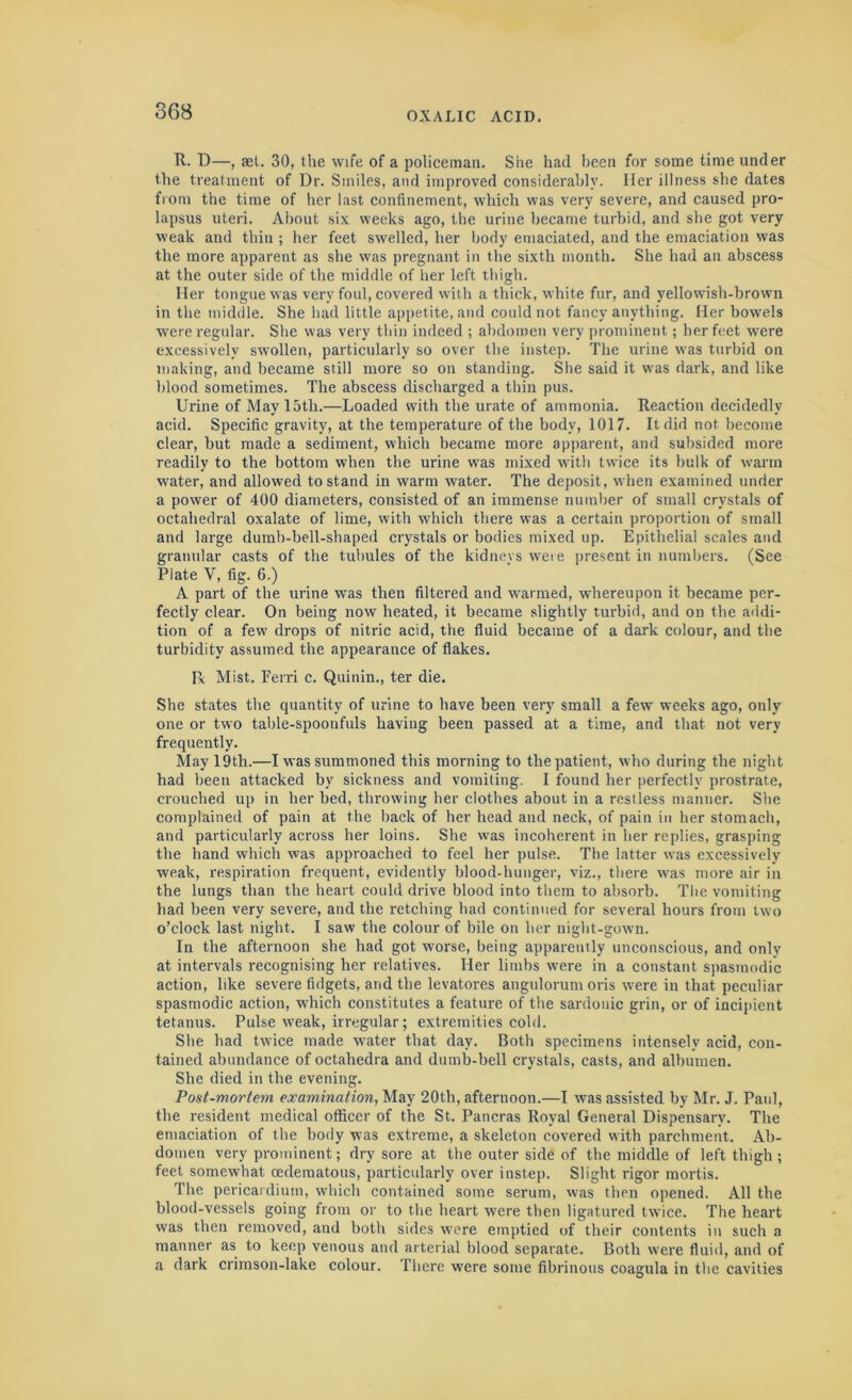 R. D—, set. 30, the wife of a policeman. She had been for some time under the treatment of Dr. Smiles, and improved considerably. Iler illness she dates from the time of her last confinement, which was very severe, and caused pro- lapsus uteri. About six weeks ago, the urine became turbid, and she got very weak and thin ; her feet swelled, her body emaciated, and the emaciation was the more apparent as she was pregnant in the sixth month. She had an abscess at the outer side of the middle of her left thigh. Her tongue was very foul, covered with a thick, white fur, and yellowish-brown in the middle. She had little appetite, and could not fancy anything. Her bowels were regular. She was very thin indeed ; abdomen very prominent; her feet were excessively swollen, particularly so over the instep. The urine was turbid on making, and became still more so on standing. She said it was dark, and like blood sometimes. The abscess discharged a thin pus. Urine of May 15th.—Loaded with the urate of ammonia. Reaction decidedly acid. Specific gravity, at the temperature of the body, 1017. It did not become clear, but made a sediment, which became more apparent, and subsided more readily to the bottom when the urine was mixed witli twice its bulk of warm water, and allowed to stand in warm water. The deposit, when examined under a power of 400 diameters, consisted of an immense number of small crystals of octahedral oxalate of lime, with which there was a certain proportion of small and large dumb-bell-shaped crystals or bodies mixed up. Epithelial scales and granular casts of the tubules of the kidneys were present in numbers. (See Plate V, fig. 6.) A part of the urine was then filtered and warmed, whereupon it became per- fectly clear. On being now heated, it became slightly turbid, and on the addi- tion of a few drops of nitric acid, the fluid became of a dark colour, and the turbidity assumed the appearance of flakes. lx Mist. Ferri c. Quinin., ter die. She states the quantity of urine to have been very small a few weeks ago, only one or two table-spoonfuls having been passed at a time, and that not very frequently. May 19th.—I was summoned this morning to the patient, who during the night had been attacked by sickness and vomiting. I found her perfectly prostrate, crouched up in her bed, throwing her clothes about in a restless manner. She complained of pain at the back of her head and neck, of pain in her stomach, and particularly across her loins. She was incoherent in her replies, grasping the hand which was approached to feel her pulse. The latter was excessively weak, respiration frequent, evidently blood-hunger, viz., there tvas more air in the lungs than the heart could drive blood into them to absorb. The vomiting had been very severe, and the retching had continued for several hours from two o’clock last night. I saw the colour of bile on her night-gown. In the afternoon she had got worse, being apparently unconscious, and only at intervals recognising her relatives. Her limbs were in a constant spasmodic action, like severe fidgets, and the levatores angulorum oris were in that peculiar spasmodic action, which constitutes a feature of the sardonic grin, or of incipient tetanus. Pulse weak, irregular; extremities cold. She had twice made water that day. Both specimens intensely acid, con- tained abundance of octahedra and dumb-bell crystals, casts, and albumen. She died in the evening. Post-mortem examination, May 20th, afternoon.—I was assisted by Mr. J. Paul, the resident medical officer of the St. Pancras Royal General Dispensary. The emaciation of the body was extreme, a skeleton covered with parchment. Ab- domen very prominent; dry sore at the outer side of the middle of left thigh ; feet somewhat cedematous, particularly over instep. Slight rigor mortis. The pericardium, which contained some serum, was tHen opened. All the blood-vessels going from or to the heart were then ligatured twice. The heart was then removed, and both sides were emptied of their contents in such a manner as to keep venous and arterial blood separate. Both were fluid, and of a dark crimson-lake colour. There were some fibrinous coagula in the cavities