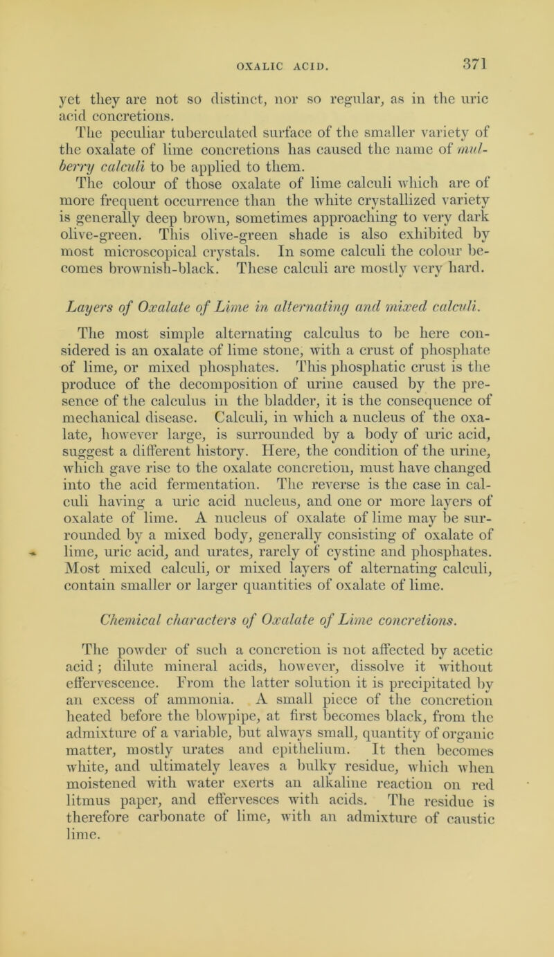 yet they are not so distinct, nor so regular, as in the uric acid concretions. The peculiar tubercnlated surface of the smaller variety of the oxalate of lime concretions has caused the name of mid- berry calculi to be applied to them. The colour of those oxalate of lime calculi which are of more frequent occurrence than the white crystallized variety is generally deep brown, sometimes approaching to very dark olive-green. This olive-green shade is also exhibited by most microscopical crystals. In some calculi the colour be- comes brownish-black. These calculi are mostly very hard. Layers of Oxalate of Lime in alternating and mixed calculi. The most simple alternating calculus to be here con- sidered is an oxalate of lime stone, Avith a crust of phosphate of lime, or mixed phosphates. This phosphatic crust is the produce of the decomposition of urine caused by the pre- sence of the calculus in the bladder, it is the consequence of mechanical disease. Calculi, in which a nucleus of the oxa- late, however large, is surrounded by a body of uric acid, suggest a different history. Here, the condition of the urine, which gave rise to the oxalate concretion, must have changed into the acid fermentation. The reverse is the case in cal- culi having a uric acid nucleus, and one or more layers of oxalate of lime. A nucleus of oxalate of lime may be sur- %> rounded by a mixed body, generally consisting of oxalate of lime, uric acid, and urates, rarely of cystine and phosphates. Most mixed calculi, or mixed layers of alternating calculi, contain smaller or larger quantities of oxalate of lime. Chemical characters of Oxalate of Lime concretions. The powder of such a concretion is not affected by acetic acid; dilute mineral acids, however, dissolve it without effervescence. From the latter solution it is precipitated by an excess of ammonia. A small piece of the concretion heated before the blowpipe, at first becomes black, from the admixture of a variable, but always small, quantity of organic matter, mostly urates and epithelium. It then becomes white, and ultimately leaves a bulky residue, which when moistened with water exerts an alkaline reaction on red litmus paper, and effervesces with acids. The residue is therefore carbonate of lime, with an admixture of caustic lime.