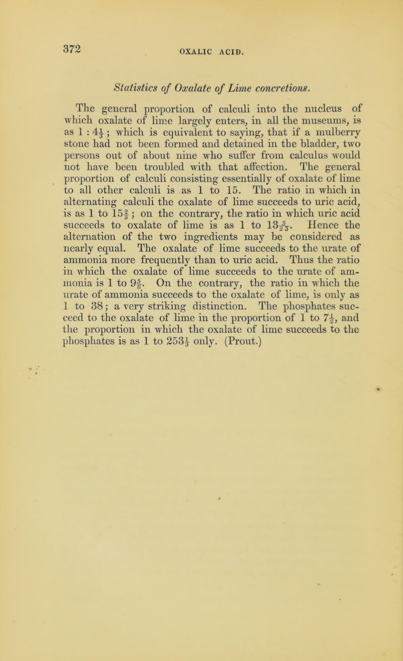 Statistics of Oxalate of Lime concretions. The general proportion of calculi into the nucleus of which oxalate of lime largely enters, in all the museums, is as 1 : 4^; which is equivalent to saying, that if a mulberry stone had not been formed and detained in the bladder, two persons out of about nine who suffer from calculus would not have been troubled with that affection. The general proportion of calculi consisting essentially of oxalate of lime to all other calculi is as 1 to 15. The ratio in which in alternating calculi the oxalate of lime succeeds to uric acid, is as 1 to 15f; on the contrary, the ratio in which uric acid succeeds to oxalate of lime is as 1 to lSf?. Hence the alternation of the two ingredients may be considered as nearly equal. The oxalate of lime succeeds to the urate of ammonia more frequently than to uric acid. Thus the ratio in which the oxalate of lime succeeds to the urate of am- monia is 1 to 9f. On the contrary, the ratio in which the urate of ammonia succeeds to the oxalate of lime, is only as 1 to 38; a very striking distinction. The phosphates suc- ceed to the oxalate of lime in the proportion of 1 to 7\, and the proportion in which the oxalate of lime succeeds to the phosphates is as 1 to 253\ only. (Prout.)