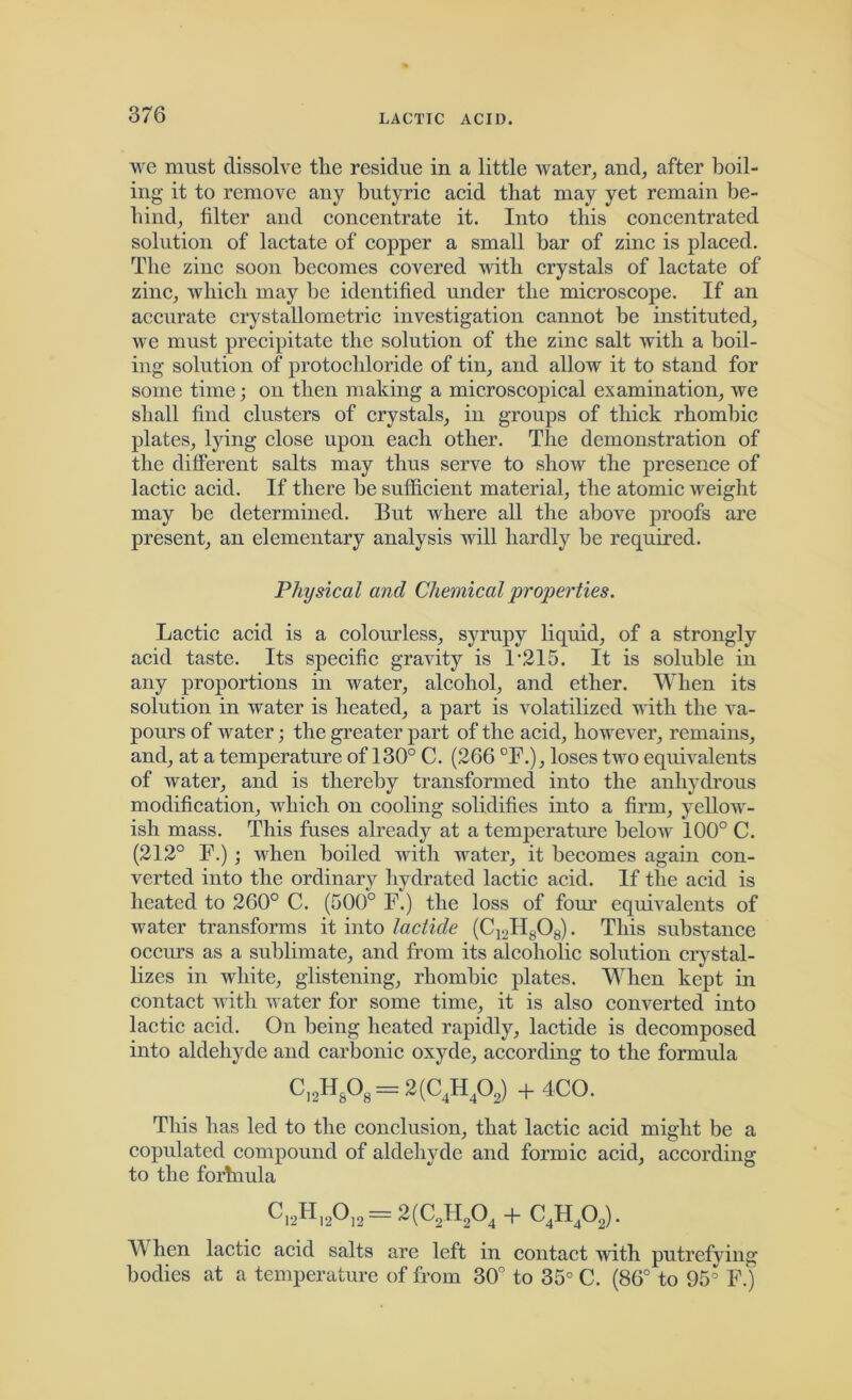 we must dissolve the residue in a little water, and, after boil- ing it to remove any butyric acid that may yet remain be- hind, filter and concentrate it. Into this concentrated solution of lactate of copper a small bar of zinc is placed. The zinc soon becomes covered with crystals of lactate of zinc, which may be identified under the microscope. If an accurate crystallometric investigation cannot be instituted, we must precipitate the solution of the zinc salt with a boil- ing solution of protocliloride of tin, and allow it to stand for some time; on then making a microscopical examination, we shall find clusters of crystals, in groups of thick rhombic plates, lying close upon each other. The demonstration of the different salts may thus serve to show the presence of lactic acid. If there be sufficient material, the atomic weight may be determined. But where all the above proofs are present, an elementary analysis will hardly be required. Physical and Chemical properties. Lactic acid is a colourless, syrupy liquid, of a strongly acid taste. Its specific gravity is F215. It is soluble in any proportions in water, alcohol, and ether. When its solution in water is heated, a part is volatilized with the va- pours of water; the greater part of the acid, however, remains, and, at a temperature of 130° C. (266 °F.), loses two equivalents of water, and is thereby transformed into the anhydrous modification, which on cooling solidifies into a firm, yellow- ish mass. This fuses already at a temperature below 100° C. (212° F.) ; when boiled with water, it becomes again con- verted into the ordinary hydrated lactic acid. If the acid is heated to 260° C. (500° F.) the loss of four equivalents of water transforms it into lactide (C12H808). This substance occurs as a sublimate, and from its alcoholic solution crystal- lizes in white, glistening, rhombic plates. When kept in contact with water for some time, it is also converted into lactic acid. On being heated rapidly, lactide is decomposed into aldehyde and carbonic oxyde, according to the formula CI2H&08 = 2(C4H402) + 4CO. This has led to the conclusion, that lactic acid might be a copulated compound of aldehyde and formic acid, according to the forhiula C,2HI20I2 = 2(C2H204 + C4H402). W hen lactic acid salts are left in contact with putrefying bodies at a temperature of from 30° to 35° C. (86° to 95 F.)