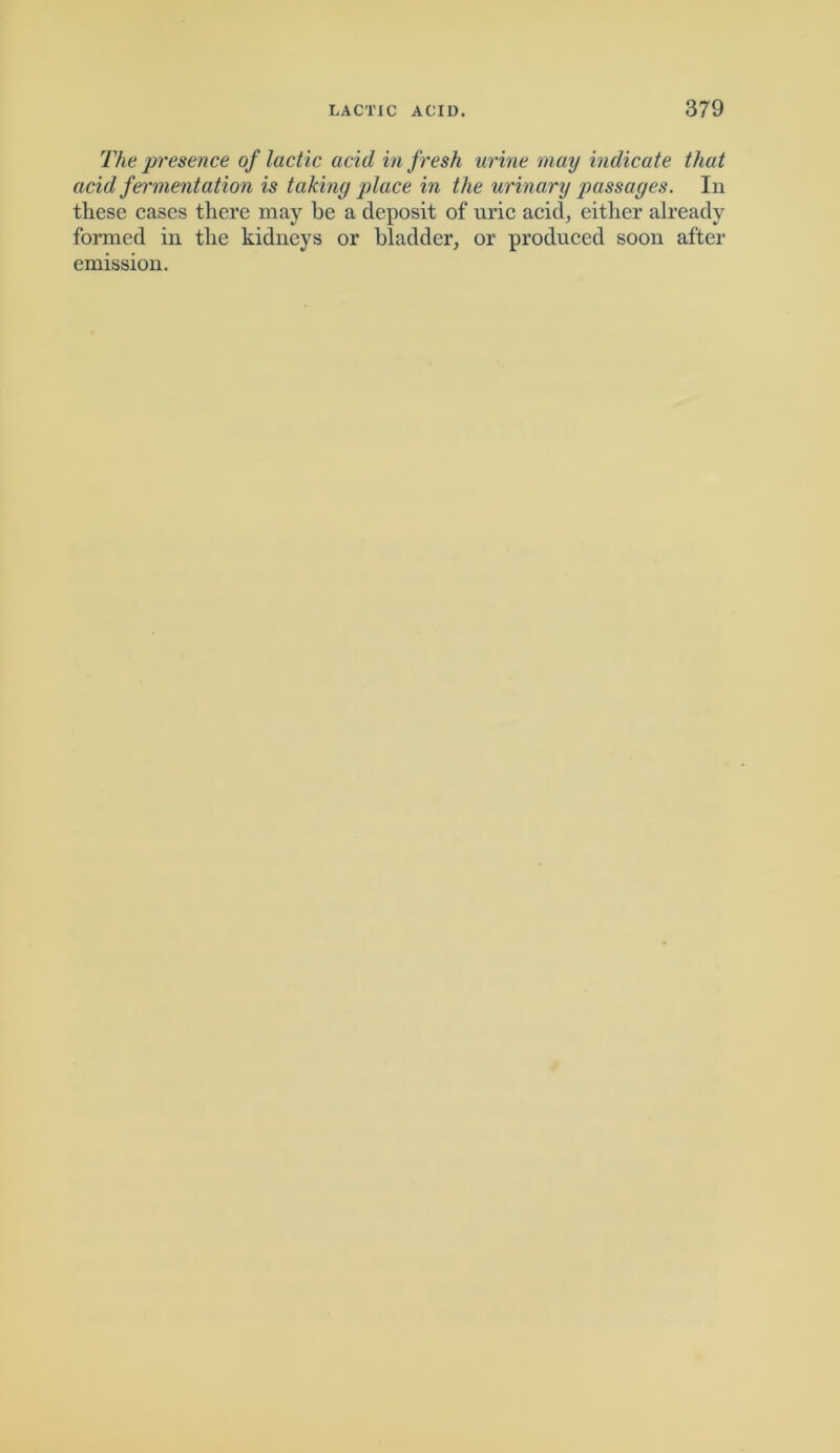 The presence of lactic acid in fresh urine may indicate that acid fermentation is taking place in the urinary passages. In these cases there may he a deposit of uric acid, either already formed in the kidneys or bladder, or produced soon after emission.