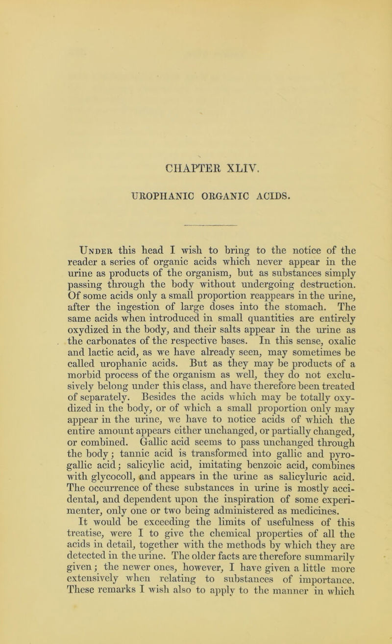 CHAPTER XLIV. UROPHANIC ORGANIC ACIDS. Under this head I wish to bring to the notice of the reader a series of organic acids which never appear in the urine as products of the organism, but as substances simply passing through the body without undergoing destruction. Of some acids only a small proportion reappears in the urine, after the ingestion of large doses into the stomach. The same acids when introduced in small quantities are entirely oxydized in the body, and their salts appear in the urine as the carbonates of the respective bases. In this sense, oxalic and lactic acid, as we have already seen, may sometimes be called urophanic acids. But as they may be products of a morbid process of the organism as well, they do not exclu- sively belong under this class, and have therefore been treated of separately. Besides the acids which may be totally oxy- dized in the body, or of which a small proportion only may appear in the urine, we have to notice acids of which the entire amount appears either unchanged, or partially changed, or combined. Gallic acid seems to pass unchanged through the body; tannic acid is transformed into gallic and pyro- gallic acid; salicylic acid, imitating benzoic acid, combines with glycocoll, and appears in the urine as salicyluric acid. The occurrence of these substances in urine is mostly acci- dental, and dependent upon the inspiration of some experi- menter, only one or two being administered as medicines. It would be exceeding the limits of usefulness of this treatise, were I to give the chemical properties of all the acids in detail, together with the methods by which they are detected in the urine. The older facts are therefore summarily given; the newer ones, however, I have given a little more extensively when relating to substances of importance. These remarks I wish also to apply to the manner in which