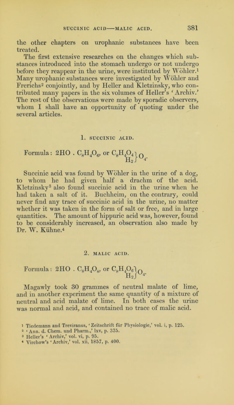 the other chapters on urophanic substances have been treated. The first extensive researches on the changes which sub- stances introduced into the stomach undergo or not undergo before they reappear in the urine, were instituted by Wohler.1 Many urophanic substances were investigated by Woilier and Frerichs2 conjointly, and by Heller and Kletzinsky, who con- tributed many papers in the six volumes of Heller’s ‘ Archiv.’ The rest of the observations were made by sporadic observers, whom I shall have an opportunity of quoting under the several articles. 1. SUCCINIC ACID. Formula: 2HO . C8H406, or C8H4041 n H2iU4* Succinic acid was found by Wohler in the urine of a dog, to whom he had given half a drachm of the acid. Kletzinsky3 also found succinic acid in the urine when he had taken a salt of it. Buchheim, on the contrary, could never find any trace of succinic acid in the urine, no matter whether it was taken in the form of salt or free, and in large quantities. The amount of hippuric acid was, however, found to be considerably increased, an observation also made by Dr. W. Kiihne.4 2. MALIC ACID. Formula: 2HO . C8H408, or C8H406dn Hju* Magawly took 30 grammes of neutral malate of lime, and in another experiment the same quantity of a mixture of neutral and acid malate of lime. In both cases the mine was normal and acid, and contained no trace of malic acid. 1 Tiedemann and Treviranus, ‘ Zeitschrift fiir Phvsiologie,’ vol. i, p. 125. 2 ‘ Ann. d. Chem. und Pliarm.,’ lxv, p. 335. 3 Heller’s * Archiv,’ vol. vi, p. 95. 4 Virchow’s ‘Archiv,’ vol. xii, 1857, p. 400.