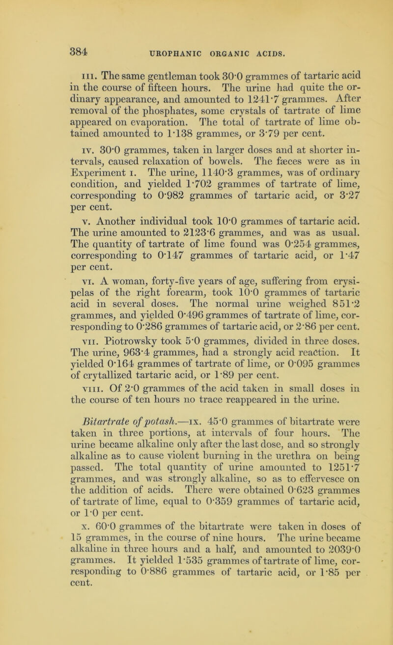 in. The same gentleman took 30*0 grammes of tartaric acid in the course of fifteen hours. The urine had quite the or- dinary appearance, and amounted to 1241*7 grammes. After removal of the phosphates, some crystals of tartrate of lime appeared on evaporation. The total of tartrate of lime ob- tained amounted to T138 grammes, or 3*79 per cent. iv. 300 grammes, taken in larger doses and at shorter in- tervals, caused relaxation of bowels. The faeces were as in Experiment i. The urine, 1140*3 grammes, was of ordinary condition, and yielded 1*702 grammes of tartrate of lime, corresponding to 0*982 grammes of tartaric acid, or 3’27 per cent. v. Another individual took 10*0 grammes of tartaric acid. The urine amounted to 2123*6 grammes, and was as usual. The quantity of tartrate of lime found was 0*254 grammes, corresponding to 0*147 grammes of tartaric acid, or 1*47 per cent. vi. A woman, forty-five years of age, suffering from erysi- pelas of the right forearm, took 10*0 grammes of tartaric acid in several doses. The normal urine weighed 851*2 grammes, and yielded 0*496 grammes of tartrate of lime, cor- responding to 0*286 grammes of tartaric acid, or 2*86 per cent. vii. Piotrowsky took 5*0 grammes, divided in three doses. The urine, 963*4 grammes, had a strongly acid reaction. It yielded 0*164 grammes of tartrate of lime, or 0*095 grammes of crytallized tartaric acid, or 1*89 per cent. viii. Of 2*0 grammes of the acid taken in small doses in the course of ten hours no trace reappeared in the urine. Bitartrate of potash.—ix. 45*0 grammes of bitartrate were taken in three portions, at intervals of four hours. The urine became alkaline only after the last dose, and so strongly alkaline as to cause violent burning in the urethra on being passed. The total quantity of urine amounted to 1251*7 grammes, and was strongly alkaline, so as to effervesce on the addition of acids. There were obtained 0*623 grammes of tartrate of lime, equal to 0*359 grammes of tartaric acid, or 1*0 per cent. x. 60*0 grammes of the bitartrate were taken in doses of 15 grammes, in the course of nine hours. The urine became alkaline in three hours and a half, and amounted to 2039*0 grammes. It yielded 1*535 grammes of tartrate of lime, cor- responding to 0*886 grammes of tartaric acid, or 1*85 per cent.