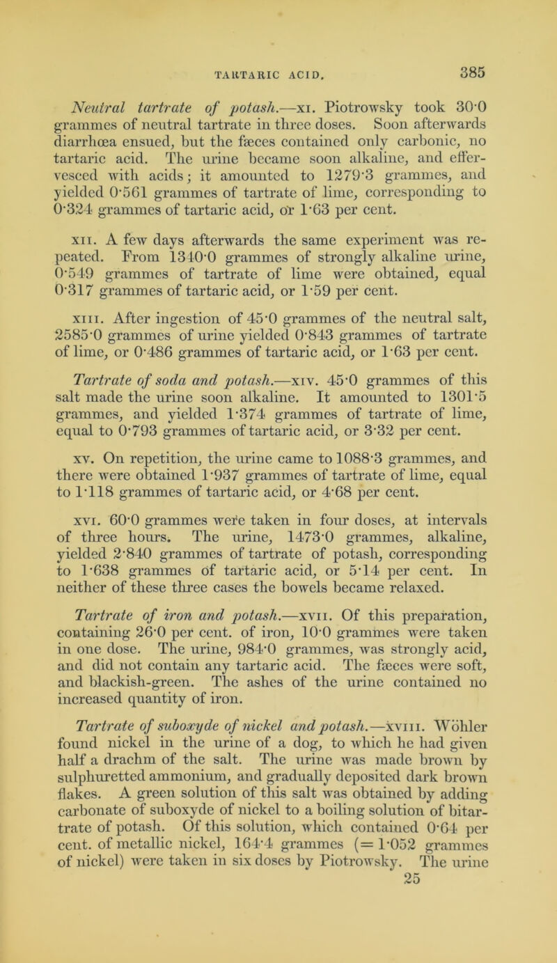 Neutral tartrate of potash.—xi. PiotroAvsky took 30-0 grammes of neutral tartrate in three doses. Soon afterwards diarrhoea ensued, hut the faeces contained only carbonic, no tartaric acid. The urine became soon alkaline, and effer- vesced Avith acids; it amounted to 12 79'3 grammes, and yielded 0561 grammes of tartrate of lime, corresponding to 0*324 grammes of tartaric acid, or TG3 per cent. xii. A few days afterwards the same experiment was re- peated. From 1340*0 grammes of strongly alkaline urine, 0*549 grammes of tartrate of lime were obtained, equal 0-317 grammes of tartaric acid, or 1*59 per cent. xiii. After ingestion of 45*0 grammes of the neutral salt, 2585-0 grammes of urine yielded 0-843 grammes of tartrate of lime, or 0'486 grammes of tartaric acid, or 1*63 per cent. Tartrate of soda and potash.—xiv. 45'0 grammes of this salt made the urine soon alkaline. It amounted to 1301*5 grammes, and yielded 1-374 grammes of tartrate of lime, equal to 0793 grammes of tartaric acid, or 3‘32 per cent. xv. On repetition, the urine came to 1088-3 grammes, and there Avere obtained 1‘937 grammes of tartrate of lime, equal to 1*118 grammes of tartaric acid, or 4*68 per cent. xvi. 600 grammes were taken in four doses, at intervals of three hours. The urine, 1473-0 grammes, alkaline, yielded 2-840 grammes of tartrate of potash, corresponding to 1*638 grammes of tartaric acid, or 5T4 per cent. In neither of these three cases the bowels became relaxed. Tartrate of iron and potash.—xvn. Of this preparation, containing 200 per cent, of iron, 10'0 grammes were taken in one dose. The urine, 984-0 grammes, Avas strongly acid, and did not contain any tartaric acid. The faeces A\rere soft, and blackish-green. The ashes of the urine contained no increased quantity of iron. Tartrate of suboacyde of nickel and potash.—xvm. Wohler found nickel in the urine of a dog, to which he had given half a drachm of the salt. The urine Avas made brown by sulphuretted ammonium, and gradually deposited dark broAvn flakes. A green solution of this salt Avas obtained by adding carbonate of suboxyde of nickel to a boiling solution of bitar- trate of potash. Of this solution, which contained 064 per cent, of metallic nickel, 164*4 grammes (=1-052 grammes of nickel) Avere taken in six doses bv PiotroAvsky. The urine 25