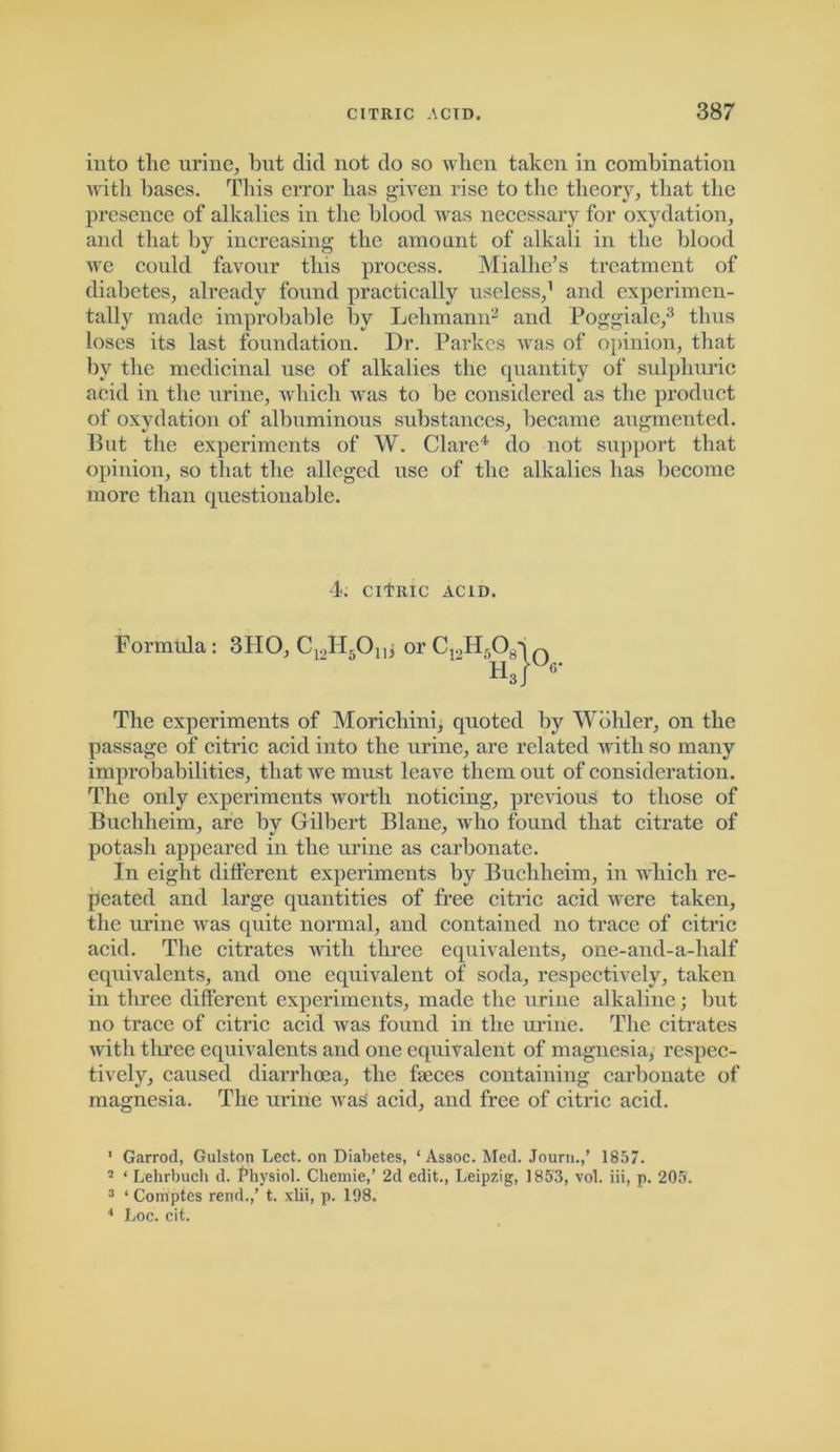 into the urine, but did not do so when taken in combination with bases. This error has given rise to the theory, that the presence of alkalies in the blood was necessary for oxydation, and that by increasing the amount of alkali in the blood we could favour this process. Mialhe’s treatment of diabetes, already found practically useless,1 and experimen- tally made improbable by Lehmann2 and Poggiale,3 thus loses its last foundation. Dr. Parkcs was of opinion, that by the medicinal use of alkalies the quantity of sulphuric acid in the urine, which was to be considered as the product of oxydation of albuminous substances, became augmented. But the experiments of W. Clare4 do not support that opinion, so that the alleged use of the alkalies has become more than questionable. 4. CITRIC ACID. Formula: 3IIO, Cr,H5Onj or C19H508q n ' Kr6’ The experiments of Morichini, quoted by Wohler, on the passage of citric acid into the urine, are related with so many improbabilities, that we must leave them out of consideration. The only experiments worth noticing, previous to those of Buchheim, are by Gilbert Blane, who found that citrate of potash appeared in the urine as carbonate. In eight different experiments by Buchheim, in which re- peated and large quantities of free citric acid were taken, the urine was quite normal, and contained no trace of citric acid. The citrates with three equivalents, one-and-a-lialf equivalents, and one equivalent of soda, respectively, taken in three different experiments, made the urine alkaline; but no trace of citric acid was found in the urine. The citrates udtli three equivalents and one equivalent of magnesia, respec- tively, caused diarrhoea, the faeces containing carbonate of magnesia. The urine was acid, and free of citric acid. ' Garrod, Gulston Lect. on Diabetes, ‘ Assoc. Med. Journ.,’ 1857. 2 * Lehrbuch d. Physiol. Chemie,’ 2d edit., Leipzig, 1853, vol. iii, p. 205. 3 ‘ Comptes rend.,’ t. xlii, p. 198. 4 Loc. cit.