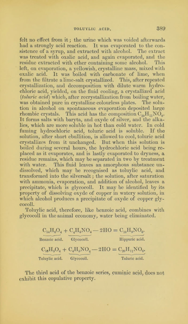 felt no effect from it; the urine which was voided afterwards had a strongly acid reaction. It was evaporated to the con- sistence of a syrup, and extracted with alcohol. The extract was treated with oxalic acid, and again evaporated, and the residue extracted with ether containing some alcohol. This left, on evaporation, a yellowish, crystalline mass, mixed with oxalic acid. It was hoiled with carbonate of lime, when from the filtrate a lime-salt crystallized. This, after repeated crystallization, and decomposition with dilute warm hydro- chloric acid, yielded, on the fluid cooling, a crystallized acid (itoluric acid) which, after recrystallization from boiling water, was obtained pure in crystalline colourless plates. The solu- tion in alcohol on spontaneous evaporation deposited large rhombic crystals. This acid has the composition C20HnNO8. It forms salts with baryta, and oxyde of silver, and the alka- lies, which are more soluble in hot than cold water. In cold fuming hydrochloric acid, toluric acid is soluble. If the solution, after short ebullition, is allowed to cool, toluric acid crystallizes from it unchanged. But when this solution is boiled during several hours, the hydrochloric acid being re- placed as it evaporates, and is lastly evaporated to dryness, a residue remains, which may he separated in two by treatment with water. This fluid leaves an amorphous substance un- dissolved, which may be recognised as toluylic acid, and transformed into the silversalt; the solution, after saturation with ammonia, evaporation, and addition of alcohol, leaves a precipitate, which is glycocoll. It may be identified by its property of dissolving oxyde of copper in watery solution, in which alcohol produces a precipitate of oxyde of copper gly- cocoll. Toluylic acid, therefore, like benzoic acid, combines with glycocoll in the animal economy, water being eliminated. Ci4H604 + C4H5N04 — 2 HO = C18H9N06. Benzoic acid. Glycocoll. Hippuric acid. W + C^NO^-SHO - CapH^NOe. Toluylic acid. Glycocoll. Toluric acid. The third acid of the benzoic series, cuminic acid, does not exhibit this copulative property.