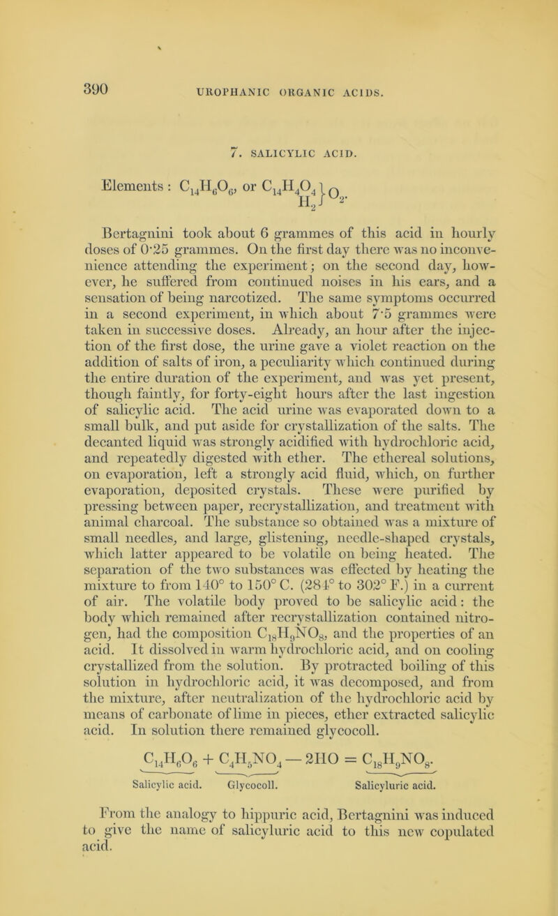 7. SALICYLIC ACID. Elements : C14Hc06, or C14H40,1 n h2/u*- Bertagnini took about 6 grammes of this acid in hourly doses of 0‘25 grammes. On the first day there was no inconve- nience attending the experiment; on the second day, how- ever, he suffered from continued noises in his ears, and a sensation of being narcotized. The same symptoms occurred in a second experiment, in which about 75 grammes were taken in successive doses. Already, an hour after the injec- tion of the first dose, the urine gave a violet reaction on the addition of salts of iron, a peculiarity which continued during the entire duration of the experiment, and was yet present, though faintly, for forty-eight hours after the last ingestion of salicylic acid. The acid urine was evaporated down to a small bulk, and put aside for crystallization of the salts. The decanted liquid was strongly acidified until hydrochloric acid, and repeatedly digested with ether. The ethereal solutions, on evaporation, left a strongly acid fluid, which, on further evaporation, deposited crystals. These were purified by pressing between paper, recrystallization, and treatment with animal charcoal. The substance so obtained was a mixture of small needles, and large, glistening, needle-shaped crystals, which latter appeared to be volatile on being heated. The separation of the two substances was effected by heating the mixture to from 140° to 150° C. (281° to 302° F.) in a current of air. The volatile body proved to be salicylic acid: the body which remained after recrystallization contained nitro- gen, had the composition C18H9NOg, and the properties of an acid. It dissolved in warm hydrochloric acid, and on cooling crystallized from the solution. By protracted boiling of this solution in hydrochloric acid, it was decomposed, and from the mixture, after neutralization of the hydrochloric acid by means of carbonate of lime in pieces, ether extracted salicylic acid. In solution there remained glycocoll. cuH6o6 + c4iino4—2110 = c18H,yo8. Salicylic acid. Glycocoll. Salicyluric acid. From the analogy to hippuric acid, Bertagnini was induced to give the name of salicyluric acid to this new copulated acid.