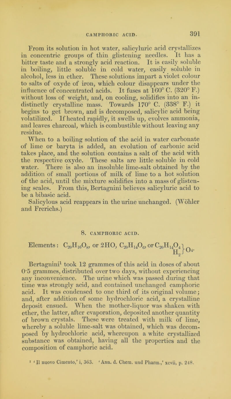 From its solution in hot water, salicyluric acid crystallizes in concentric groups of thin glistening needles. It has a hitter taste and a strongly acid reaction. It is easily soluble in boiling, little soluble in cold water, easily soluble in alcohol, less in ether. These solutions impart a violet colour to salts of oxyde of iron, which colour disappears under the influence of concentrated acids. It fuses at 160° C. (320° F.) without loss of weight, and, on cooling, solidifies into an in- distinctly crystalline mass. Towards 170° C. (338° F.) it begins to get brown, and is decomposed, salicylic acid being volatilized. If heated rapidly, it swells up, evolves ammonia, and leaves charcoal, which is combustible without leaving any residue. When to a boiling solution of the acid in water carbonate of lime or baryta is added, an evolution of carbonic acid takes place, and the solution contains a salt of the acid with the respective oxyde. These salts are little soluble in cold water. There is also an insoluble lime-salt obtained by the addition of small portions of milk of lime to a hot solution of the acid, until the mixture solidifies into a mass of glisten- ing scales. From this, Bertagnini believes salicyluric acid to be a bibasic acid. Salicylous acid reappears in the urine unchanged. (Wohler and Frerichs.) 8. CAMPHORIC ACID. Elements: C20H1GO8, or 2HO, C^H^Og,or C20H14O4'i H2J°4- Bertagnini1 took 12 grammes of this acid in doses of about 0 5 grammes, distributed over two days, without experiencing any inconvenience. The urine which was passed diming that time was strongly acid, and contained unchanged camphoric acid. It was condensed to one third of its original volume; and, after addition of some hydrochloric acid, a crystalline deposit ensued. When the mother-liquor was shaken with ether, the latter, after evaporation, deposited another quantity of brown crystals. These were treated with milk of lime, whereby a soluble lime-salt was obtained, which was decom- posed by hydrochloric acid, whereupon a white crystallized substance was obtained, having all the properties and the composition of camphoric acid. 1 ‘ II nuovo Cimento,’ i, 3G3. * Ann. d. Chera. und Pharm.,' xcvii, p. 248.
