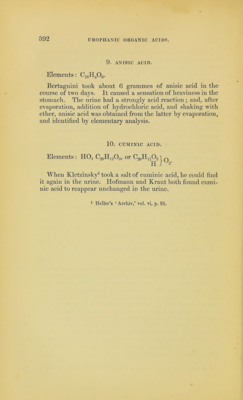 9. ANISIC ACID. Elements: C16H806. Bertagnini took about 6 grammes of anisic acid in the course of two days. It caused a sensation of heaviness in the stomach. The urine had a strongly acid reaction; and, after evaporation, addition of hydrochloric acid, and shaking with other, anisic acid was obtained from the latter by evaporation, and identified by elementary analysis. 10. CUMIN1C ACID. Elements: HO, C20HnOs, or C^HnO.,i n H J U2‘ When Kletzinsky1 took a salt of cuminic acid, he could find it again in the urine. Hofmann and Kraut both found cumi- nic acid to reappear unchanged in the urine. J Heller’s ‘ Archiv,’ vol. vi, p. 95.