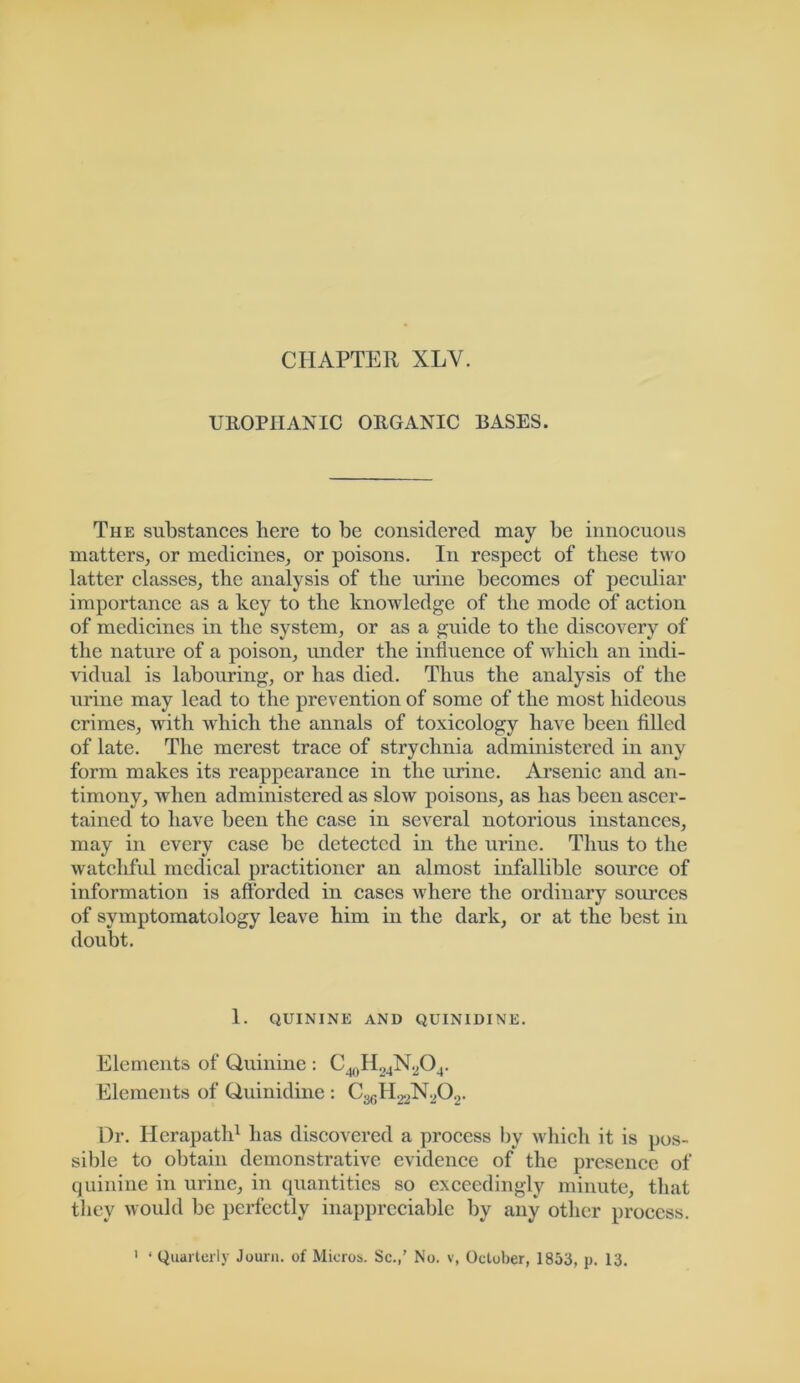 CHAPTER XLY. UROPIIANIC ORGANIC BASES. The substances here to be considered may be innocuous matters, or medicines, or poisons. In respect of these two latter classes, the analysis of the urine becomes of peculiar importance as a key to the knowledge of the mode of action of medicines in the system, or as a guide to the discovery of the nature of a poison, imder the influence of which an indi- vidual is labouring, or has died. Thus the analysis of the urine may lead to the prevention of some of the most hideous crimes, with which the annals of toxicology have been filled of late. The merest trace of strychnia administered in any form makes its reappearance in the urine. Arsenic and an- timony, when administered as slow poisons, as has been ascer- tained to have been the case in several notorious instances, may in every case be detected in the urine. Thus to the watchful medical practitioner an almost infallible source of information is afforded in cases where the ordinary sources of symptomatology leave him in the dark, or at the best in doubt. 1. QUININE AND QUINIDINE. Elements of Quinine : Elements of Quinidine: Dr. llerapath1 has discovered a process by which it is pos- sible to obtain demonstrative evidence of the presence of quinine in urine, in quantities so exceedingly minute, that they would be perfectly inappreciable by any other process.