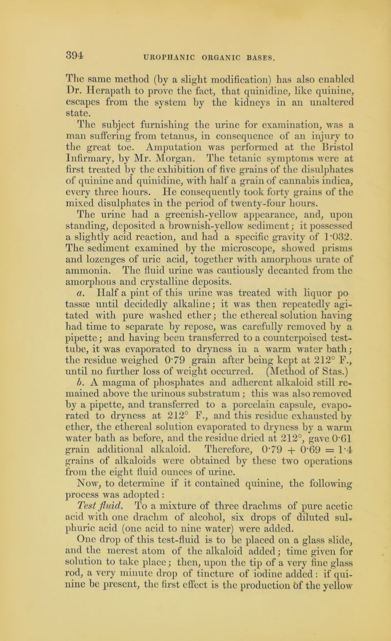 The same method (by a slight modification) has also enabled Dr. Herapath to prove the fact, that quinidine, like quinine, escapes from the system by the kidneys in an unaltered state. The subject furnishing the urine for examination, was a man suffering from tetanus, in consequence of an injury to the great toe. Amputation was performed at the Bristol Infirmary, by Mr. Morgan. The tetanic symptoms were at first treated by the exhibition of five grains of the disulphates of quinine and quinidine, with half a grain of cannabis indica, every three hours. He consequently took forty grains of the mixed disulphates in the period of twenty-four hours. The urine had a greenish-yellow appearance, and, upon standing, deposited a brownish-yellow sediment; it possessed a slightly acid reaction, and had a specific gravity of 1'032. The sediment examined by the microscope, showed prisms and lozenges of uric acid, together with amorphous urate of ammonia. The fluid urine was cautiously decanted from the amorphous and crystalline deposits. a. Half a pint of this urine was treated with liquor po tassie until decidedly alkaline; it was then repeatedly agi- tated with pure washed ether; the ethereal solution having had time to separate by repose, was carefully removed by a pipette; and having been transferred to a counterpoised test- tube, it was evaporated to dryness in a warm water bath; the residue weighed 079 grain after being kept at 212° F., until no further loss of weight occurred. (Method of Stas.) b. A magma of phosphates and adherent alkaloid still re- mained above the urinous substratum; this was also removed by a pipette, and transferred to a porcelain capsule, evapo- rated to dryness at 212° F., and this residue exhausted by ether, the ethereal solution evaporated to dryness by a warm Avater bath as before, and the residue dried at 212°, gave OBI grain additional alkaloid. Therefore, O’79 + 0'69 = F4 grains of alkaloids were obtained by these tAvo operations from the eight fluid ounces of urine. Noav, to determine if it contained quinine, the following process Avas adopted: Test fluid. To a mixture of three drachms of pure acetic acid with one drachm of alcohol, six drops of diluted suB phuric acid (one acid to nine water) Avere added. One drop of this test-fluid is to be placed on a glass slide, and the merest atom of the alkaloid added; time given for solution to take place; then, upon the tip of a very fine glass rod, a very minute drop of tincture of iodine added : if qui- nine be present, the first effect is the production of the yellow