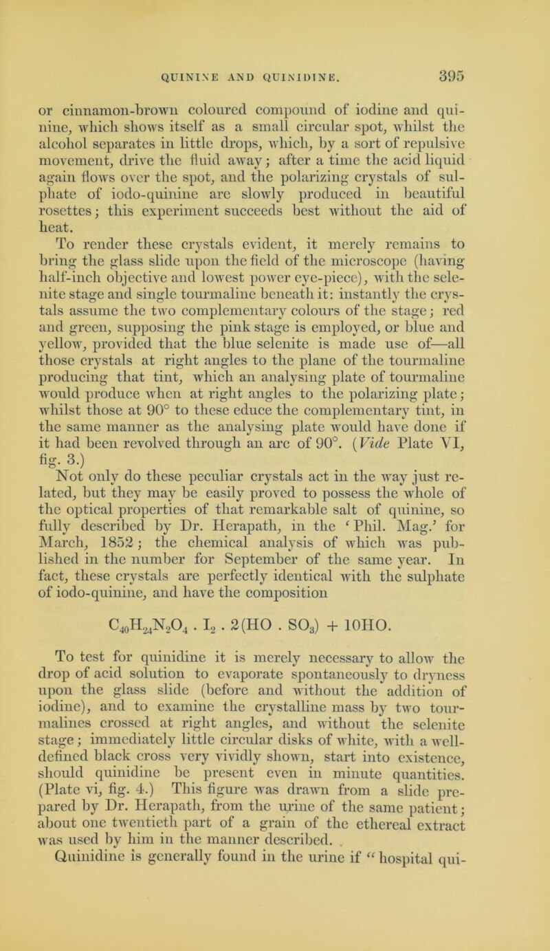 or cinnamon-brown coloured compound of iodine and qui- nine, which shows itself as a small circular spot, whilst the alcohol separates in little drops, which, by a sort of repulsive movement, drive the fluid away; after a time the acid liquid again flows over the spot, and the polarizing crystals of sul- phate of iodo-quinine are slowly produced in beautiful rosettes; this experiment succeeds best without the aid of heat. To render these crystals evident, it merely remains to bring the glass slide upon the field of the microscope (having half-inch objective and lowest power eye-piece), with the sele- nite stage and single tourmaline beneath it: instantly the crys- tals assume the two complementary colours of the stage; red and green, supposing the pink stage is employed, or blue and yellow, provided that the blue selenite is made use of—all those crystals at right angles to the plane of the tourmaline producing that tint, which an analysing plate of tourmaline would produce when at right angles to the polarizing plate; whilst those at 90° to these educe the complementary tint, in the same manner as the analysing plate would have done if it had been revolved through an arc of 90°. (Vide Plate YI, fig. 3.) Not only do these peculiar crystals act in the way just re- lated, but they may be easily proved to possess the whole of the optical properties of that remarkable salt of quinine, so fully described by Dr. Herapath, in the * Phil. Mag.’ for March, 1852; the chemical analysis of which was pub- lished in the number for September of the same year. In fact, these crystals are perfectly identical with the sulphate of iodo-quinine, and have the composition C40H24N,O4 . I, . 2 (HO . S03) + 10HO. To test for quinidine it is merely necessary to allow the drop of acid solution to evaporate spontaneously to dryness upon the glass slide (before and without the addition of iodine), and to examine the crystalline mass by two tour- malines crossed at right angles, and without the selenite stage; immediately little circular disks of white, with a well- defined black cross very vividly shown, start into existence, should quinidine he present even in minute quantities. (Plate vi, fig. 4.) This figure was drawn from a slide pre- pared by Dr. Herapath, from the urine of the same patient; about one twentieth part of a grain of the ethereal extract was used by him in the manner described. Quinidine is generally found in the urine if “ hospital qui-