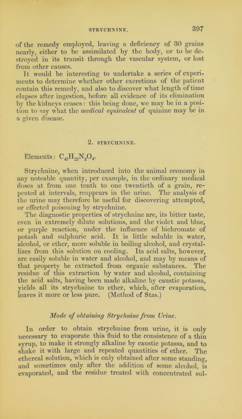 of the remedy employed, leaving a deficiency of 30 grains nearly, either to he assimilated by the body, or to be de- stroyed in its transit through the vascular system, or lost from other causes. It would be interesting to undertake a series of experi- ments to determine whether other excretions of the patient contain this remedy, and also to discover what length of time elapses after ingestion, before all evidence of its elimination by the kidneys ceases: this being done, we may be in a posi- tion to say what the medical equivalent of quinine may be in a given disease. 2. STRYCHNINE. Elements: C42H22N204. Strychnine, when introduced into the animal economy in any noteable quantity, per example, in the ordinary medical doses at from one tenth to one twentieth of a grain, re- peated at intervals, reappears in the urine. The analysis of the urine may therefore be useful for discovering attempted, or effected poisoning by strychnine. The diagnostic properties of strychnine are, its bitter taste, even in extremely dilute solutions, and the violet and blue, or purple reaction, under the influence of bichromate of potash and sulphuric acid. It is little soluble in water, alcohol, or ether, more soluble in boiling alcohol, and crystal- lizes from this solution on cooling. Its acid salts, however, are easily soluble in water and alcohol, and may by means of that property be extracted from organic substances. The residue of this extraction by water and alcohol, containing the acid salts, having been made alkaline by caustic potassa, yields all its strychnine to ether, which, after evaporation, leaves it more or less pure. (Method of Stas.) Mode of obtaining Strychnine from Urine. In order to obtain strychnine from urine, it is only necessary to evaporate this fluid to the consistence of a thin syrup, to make it strongly alkaline by caustic potassa, and to shake it with large and repeated quantities of ether. The ethereal solution, which is only obtained after some standing, and sometimes only after the addition of some alcohol, is evaporated, and the residue treated with concentrated sul-