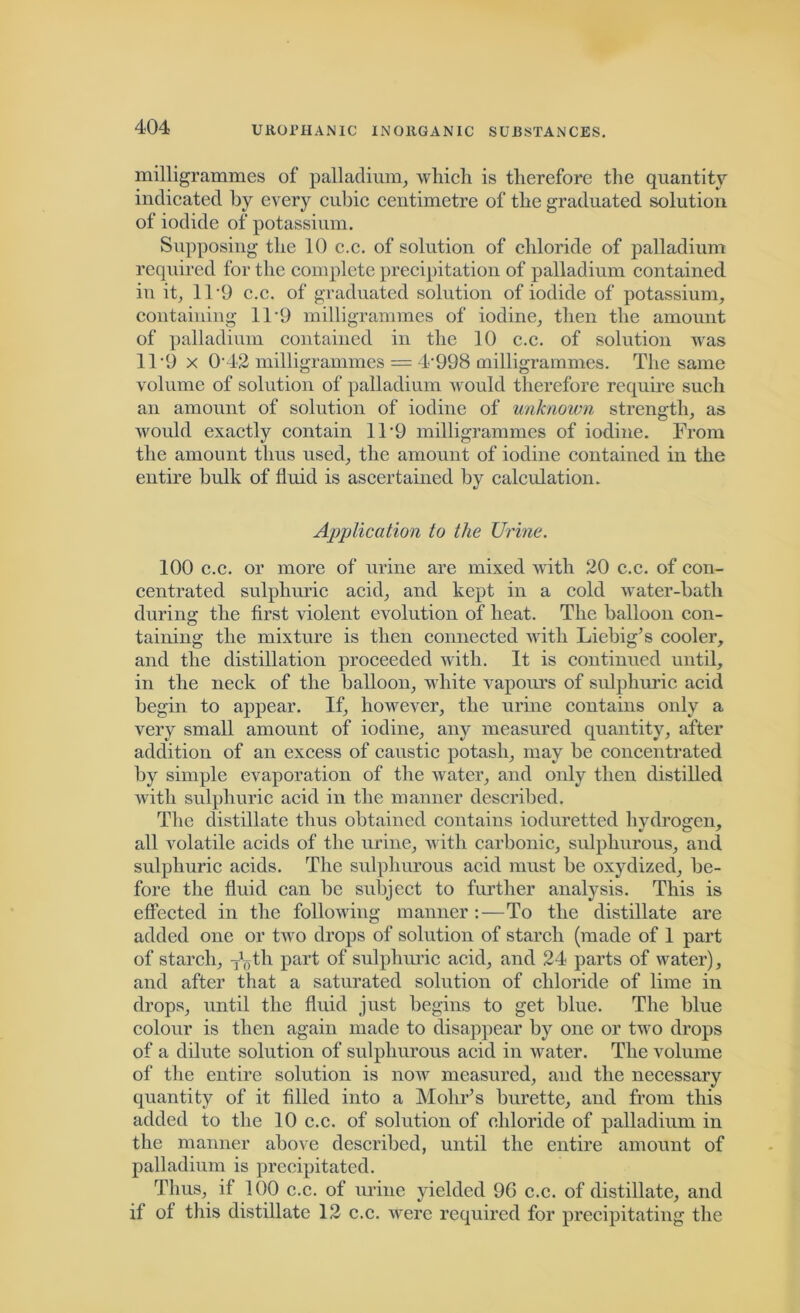 milligrammes of palladium, which is therefore the quantity indicated by every cubic centimetre of the graduated solution of iodide of potassium. Supposing the 10 c.c. of solution of chloride of palladium required for the complete precipitation of palladium contained in it, 11 *9 c.c. of graduated solution of iodide of potassium, containing 11*9 milligrammes of iodine, then the amount of palladium contained in the 10 c.c. of solution was 11'9 x 0-42 milligrammes = 4‘998 milligrammes. The same volume of solution of palladium would therefore require such an amount of solution of iodine of unknown strength, as would exactly contain 1T9 milligrammes of iodine. From the amount thus used, the amount of iodine contained in the entire bulk of fluid is ascertained by calculation. Application to the Urine. 100 c.c. or more of urine are mixed with 20 c.c. of con- centrated sulphuric acid, and kept in a cold water-bath during the first violent evolution of heat. The balloon con- taining the mixture is then connected with Liebig’s cooler, and the distillation proceeded with. It is continued until, in the neck of the balloon, white vapours of sulphuric acid begin to appear. If, however, the urine contains only a very small amount of iodine, any measured quantity, after addition of an excess of caustic potash, may be concentrated by simple evaporation of the water, and only then distilled with sulphuric acid in the manner described. The distillate thus obtained contains ioduretted hydrogen, all volatile acids of the urine, with carbonic, sulphurous, and sulphuric acids. The sulphurous acid must be oxydized, be- fore the fluid can be subject to further analysis. This is effected in the following manner:—To the distillate are added one or two drops of solution of starch (made of 1 part of starch, Toth part of sulphuric acid, and 24 parts of water), and after that a saturated solution of chloride of lime in drops, until the fluid just begins to get blue. The blue colour is then again made to disappear by one or two drops of a dilute solution of sulphurous acid in water. The volume of the entire solution is now measured, and the necessary quantity of it filled into a Mohr’s burette, and from this added to the 10 c.c. of solution of chloride of palladium in the manner above described, until the entire amount of palladium is precipitated. Thus, if 100 c.c. of urine yielded 96 c.c. of distillate, and if of this distillate 12 c.c. were required for precipitating the