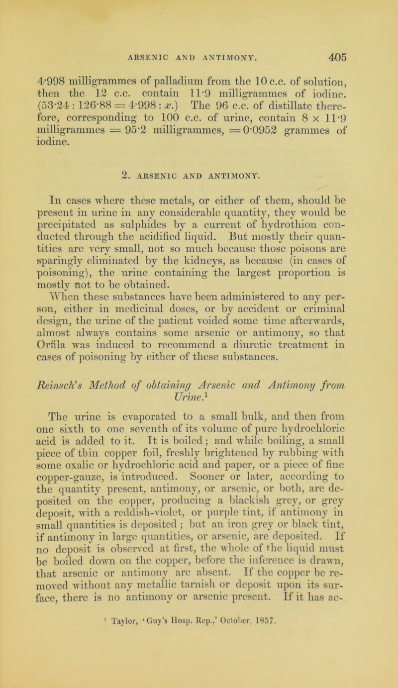 4’998 milligrammes of palladium from tlie lOc.c. of solution, then the 12 c.c. contain 11 -9 milligrammes of iodine. (53‘24 : 126-88 = 4-998 : a?.) The 96 c.c. of distillate there- fore, corresponding to 100 c.c. of urine, contain 8 x 11-9 milligrammes — 95'2 milligrammes, = 0-0952 grammes of iodine. 2. ARSENIC AND ANTIMONY. In cases where these metals, or either of them, should he present in urine in any considerable quantity, they would be precipitated as sulphides by a current of hydrothion con- ducted through the acidified liquid. But mostly their quan- tities are very small, not so much because those poisons are sparingly eliminated by the kidneys, as because (in cases of poisoning), the urine containing the largest proportion is mostly not to he obtained. When these substances have been administered to any per- son, either in medicinal doses, or by accident or criminal design, the urine of the patient voided some time afterwards, almost always contains some arsenic or antimony, so that Orfila was induced to recommend a diuretic treatment in cases of poisoning by either of these substances. Reinsch’s Method of obtaining Arsenic and Antimony from Urine.1 The urine is evaporated to a small bulk, and then from one sixth to one seventh of its volume of pure hydrochloric acid is added to it. It is boiled; and while boiling, a small piece of thin copper foil, freshly brightened by rubbing with some oxalic or hydrochloric acid and paper, or a piece of fine copper-gauze, is introduced. Sooner or later, according to the quantity present, antimony, or arsenic, or both, arc de- posited on the copper, producing a blackish grey, or grey deposit, with a reddish-violet, or purple tint, if antimony in small quantities is deposited; but an iron grey or black tint, if antimony in large quantities, or arsenic, are deposited. If no deposit is observed at first, the whole of the liquid must be boiled down on the copper, before the inference is drawn, that arsenic or antimony arc absent. If the copper be re- moved without any metallic tarnish or deposit upon its sur- face, there is no antimony or arsenic present. If it has ac- 1 Taylor, ‘Guy’s Hosp. Rep.,’ October, 1857.