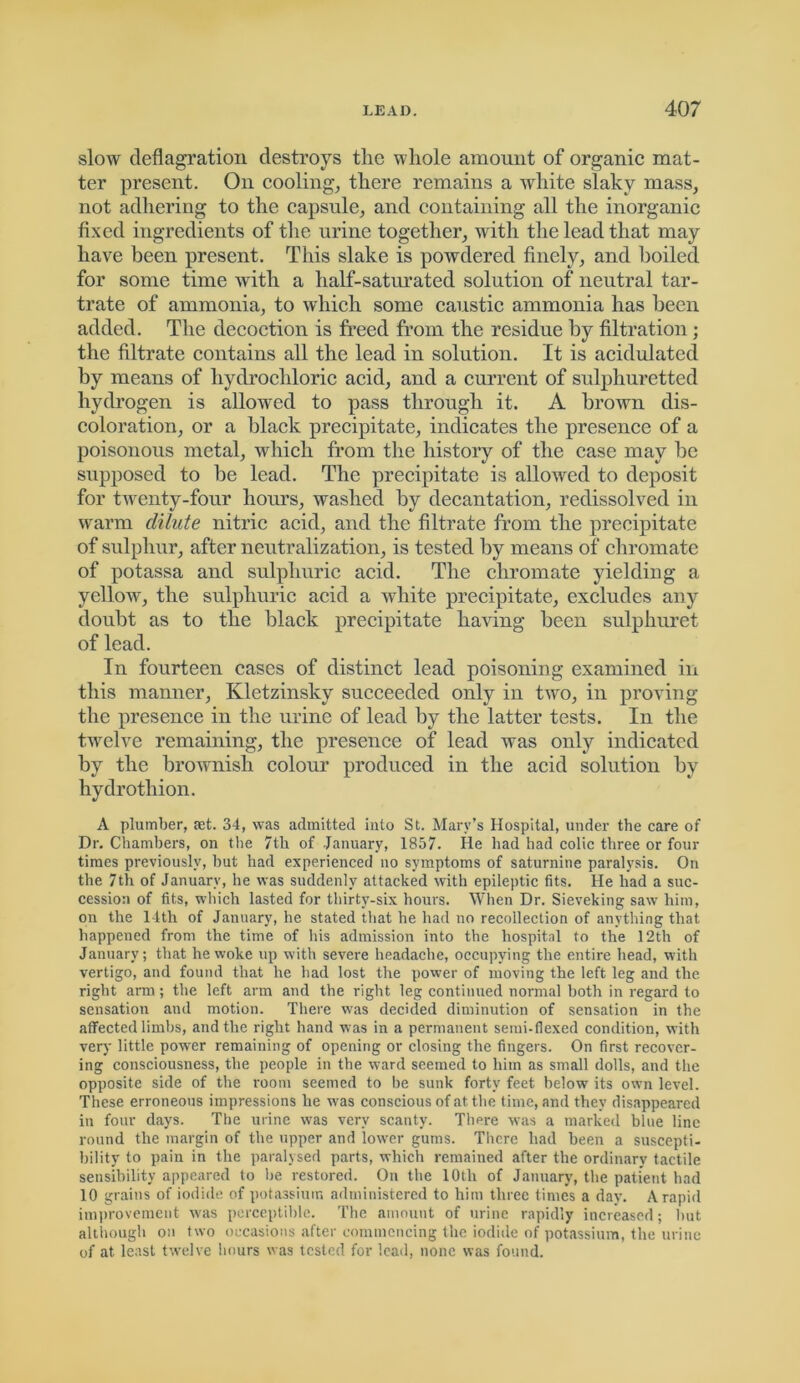 slow deflagration destroys the whole amount of organic mat- ter present. On cooling, there remains a white slakv mass, not adhering to the capsule, and containing all the inorganic fixed ingredients of the urine together, with the lead that may have been present. This slake is powdered finely, and boiled for some time with a half-saturated solution of neutral tar- trate of ammonia, to which some caustic ammonia has been added. The decoction is freed from the residue by filtration ; the filtrate contains all the lead in solution. It is acidulated by means of hydrochloric acid, and a current of sulphuretted hydrogen is allowed to pass through it. A brown dis- coloration, or a black precipitate, indicates the presence of a poisonous metal, which from the history of the case may be supposed to be lead. The precipitate is allowed to deposit for twenty-four hours, washed by decantation, redissolved in warm dilute nitric acid, and the filtrate from the precipitate of sulphur, after neutralization, is tested by means of chromate of potassa and sulphuric acid. The chromate yielding a yellow, the sulphuric acid a white precipitate, excludes any doubt as to the black precipitate having been sulphuret of lead. In fourteen cases of distinct lead poisoning examined in this manner, Kletzinsky succeeded only in two, in proving the presence in the urine of lead by the latter tests. In the twelve remaining, the presence of lead was only indicated by the brownish colour produced in the acid solution by hydrothion. A plumber, set. 34, was admitted into St. Mary’s Hospital, under the care of Dr. Chambers, on the 7th of January, 1857. He had had colic three or four times previously, but had experienced no symptoms of saturnine paralysis. On the 7th of January, he was suddenly attacked with epileptic fits. He had a suc- cession of fits, which lasted for thirty-six hours. When Dr. Sieveking saw him, on the 14th of January, he stated that he had no recollection of anything that happened from the time of his admission into the hospital to the 12th of January; that he woke up with severe headache, occupying the entire head, with vertigo, and found that he had lost the power of moving the left leg and the right arm; the left arm and the right leg continued normal both in regard to sensation and motion. There was decided diminution of sensation in the affected limbs, and the right hand was in a permanent semi-flexed condition, with very little power remaining of opening or closing the fingers. On first recover- ing consciousness, the people in the ward seemed to him as small dolls, and the opposite side of the room seemed to be sunk forty feet below its own level. These erroneous impressions he was conscious of at the time, and they disappeared in four days. The urine was very scanty. There was a marked blue line round the margin of the upper and lower gums. There had been a suscepti- bility to pain in the paralysed parts, which remained after the ordinary tactile sensibility appeared to be restored. On the 10th of January, the patient had 10 grains of iodide of potassium administered to him three times a day. A rapid improvement was perceptible. The amount of urine rapidly increased; but although on two occasions after commencing the iodide of potassium, the urine of at least twelve hours was tested for lead, none was found.