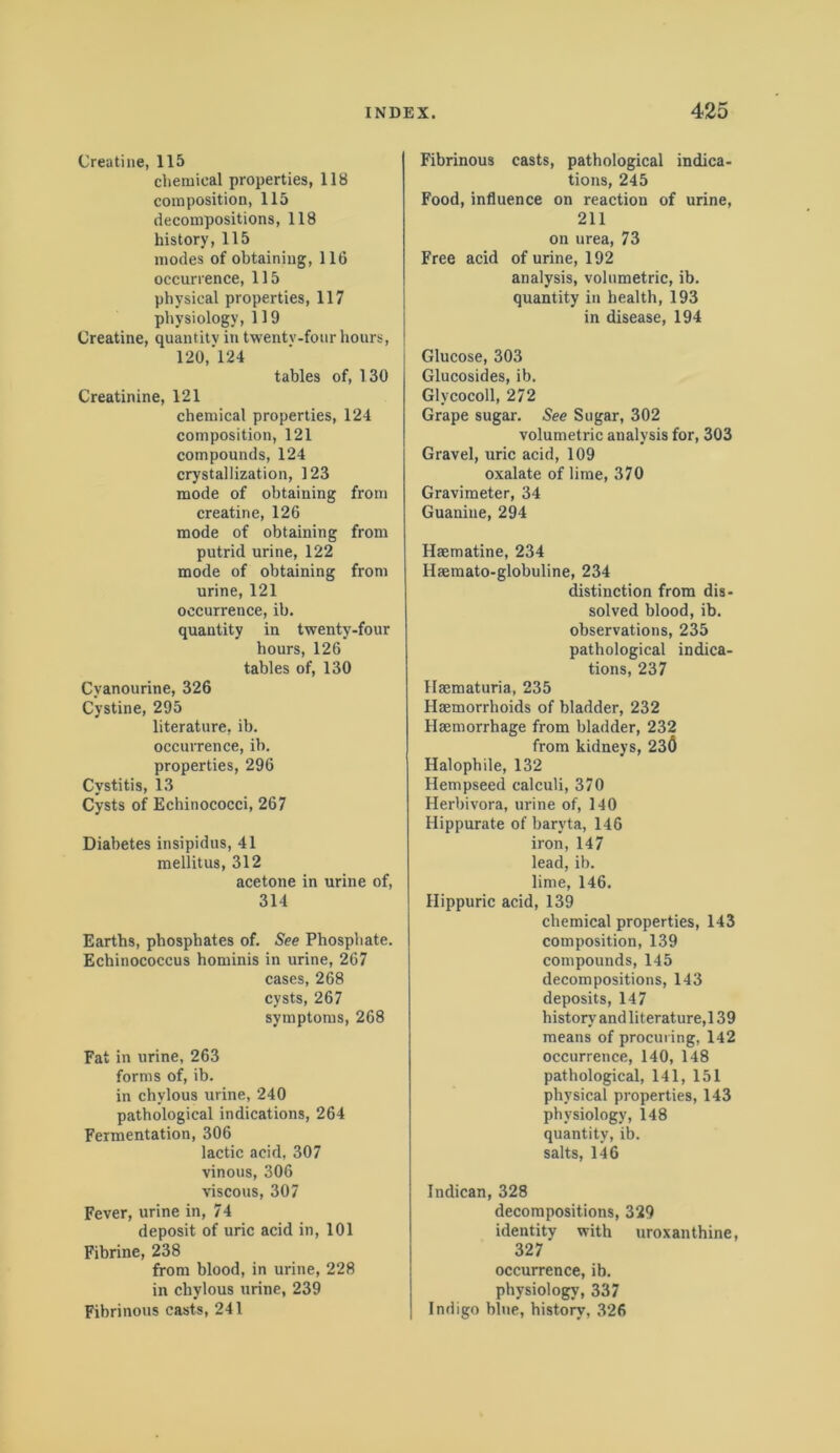 Creatine, 115 chemical properties, 118 composition, 115 decompositions, 118 history, 115 modes of obtaining, 116 occurrence, 115 physical properties, 117 physiology, 119 Creatine, quantity in twentv-four hours, 120, ’124 tables of, 130 Creatinine, 121 chemical properties, 124 composition, 121 compounds, 124 crystallization, 123 mode of obtaining from creatine, 126 mode of obtaining from putrid urine, 122 mode of obtaining from urine, 121 occurrence, ib. quantity in twenty-four hours, 126 tables of, 130 Cvanourine, 326 Cystine, 295 literature, ib. occurrence, ib. properties, 296 Cystitis, 13 Cysts of Echinococci, 267 Diabetes insipidus, 41 mellitus, 312 acetone in urine of, 314 Earths, phosphates of. See Phosphate. Echinococcus hominis in urine, 267 cases, 268 cysts, 267 symptoms, 268 Fat in urine, 263 forms of, ib. in chylous urine, 240 pathological indications, 264 Fermentation, 306 lactic acid, 307 vinous, 306 viscous, 307 Fever, urine in, 74 deposit of uric acid in, 101 Fibrine, 238 from blood, in urine, 228 in chylous urine, 239 Fibrinous casts, 241 Fibrinous casts, pathological indica- tions, 245 Food, influence on reaction of urine, 211 on urea, 73 Free acid of urine, 192 analysis, volumetric, ib. quantity in health, 193 in disease, 194 Glucose, 303 Glucosides, ib. Glycocoll, 272 Grape sugar. See Sugar, 302 volumetric analysis for, 303 Gravel, uric acid, 109 oxalate of lime, 370 Gravimeter, 34 Guanine, 294 Haematine, 234 Haemato-globuline, 234 distinction from dis- solved blood, ib. observations, 235 pathological indica- tions, 237 Haematuria, 235 Haemorrhoids of bladder, 232 Haemorrhage from bladder, 232 from kidneys, 230 Halopbile, 132 Hempseed calculi, 370 Herbivora, urine of, 140 Hippurate of baryta, 146 iron, 147 lead, ib. lime, 146. Hippuric acid, 139 chemical properties, 143 composition, 139 compounds, 145 decompositions, 143 deposits, 147 history andliterature, 139 means of procuring, 142 occurrence, 140, 148 pathological, 141, 151 physical properties, 143 physiology, 148 quantity, ib. salts, 146 Indican, 328 decompositions, 329 identity with uroxanthine, 327 occurrence, ib. physiology, 337 Indigo blue, history, 326