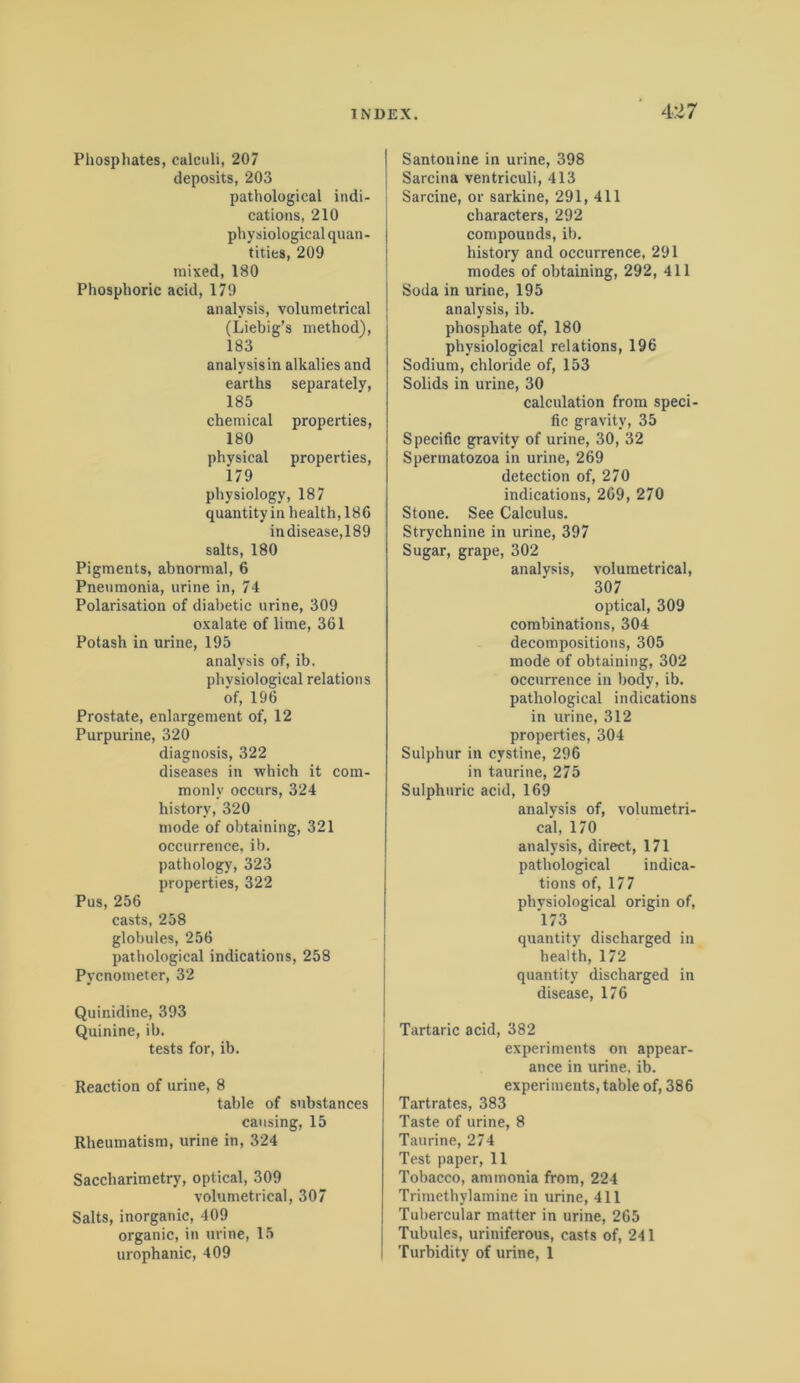 Phosphates, calculi, 207 deposits, 203 pathological indi- cations, 210 physiological quan - tities, 209 mixed, 180 Phosphoric acid, 179 analysis, volumetrical (Liebig’s method), 183 analysisin alkalies and earths separately, 185 chemical properties, 180 physical properties, 179 physiology, 187 quantity in health, 186 in disease,189 salts, 180 Pigments, abnormal, 6 Pneumonia, urine in, 74 Polarisation of diabetic urine, 309 oxalate of lime, 361 Potash in urine, 195 analysis of, ib. physiological relations of, 196 Prostate, enlargement of, 12 Purpurine, 320 diagnosis, 322 diseases in which it com- monly occurs, 324 history, 320 mode of obtaining, 321 occurrence, ib. pathology, 323 properties, 322 Pus, 256 casts, 258 globules, 256 pathological indications, 258 Pycnometer, 32 Quinidine, 393 Quinine, ib. tests for, ib. Reaction of urine, 8 table of substances causing, 15 Rheumatism, urine in, 324 Saccliarimetry, optical, 309 volumetrical, 307 Salts, inorganic, 409 organic, in urine, 15 urophanic, 409 Santonine in urine, 398 Sarcina ventriculi, 413 Sarcine, or sarkine, 291, 411 characters, 292 compounds, ib. history and occurrence, 291 modes of obtaining, 292, 411 Soda in urine, 195 analysis, ib. phosphate of, 180 physiological relations, 196 Sodium, chloride of, 153 Solids in urine, 30 calculation from speci- fic gravity, 35 Specific gravity of urine, 30, 32 Spermatozoa in urine, 269 detection of, 270 indications, 269, 270 Stone. See Calculus. Strychnine in urine, 397 Sugar, grape, 302 analysis, volumetrical, 307 optical, 309 combinations, 304 decompositions, 305 mode of obtaining, 302 occurrence in body, ib. pathological indications in urine, 312 properties, 304 Sulphur in cystine, 296 in taurine, 275 Sulphuric acid, 169 analysis of, volumetri- cal, 170 analysis, direct, 171 pathological indica- tions of, 177 physiological origin of, 173 quantity discharged in health, 172 quantity discharged in disease, 176 Tartaric acid, 382 experiments on appear- ance in urine, ib. experiments, table of, 386 Tartrates, 383 Taste of urine, 8 Taurine, 274 Test paper, 11 Tobacco, ammonia from, 224 Trimethylamine in urine, 411 Tubercular matter in urine, 265 Tubules, uriniferous, casts of, 241 Turbidity of urine, 1