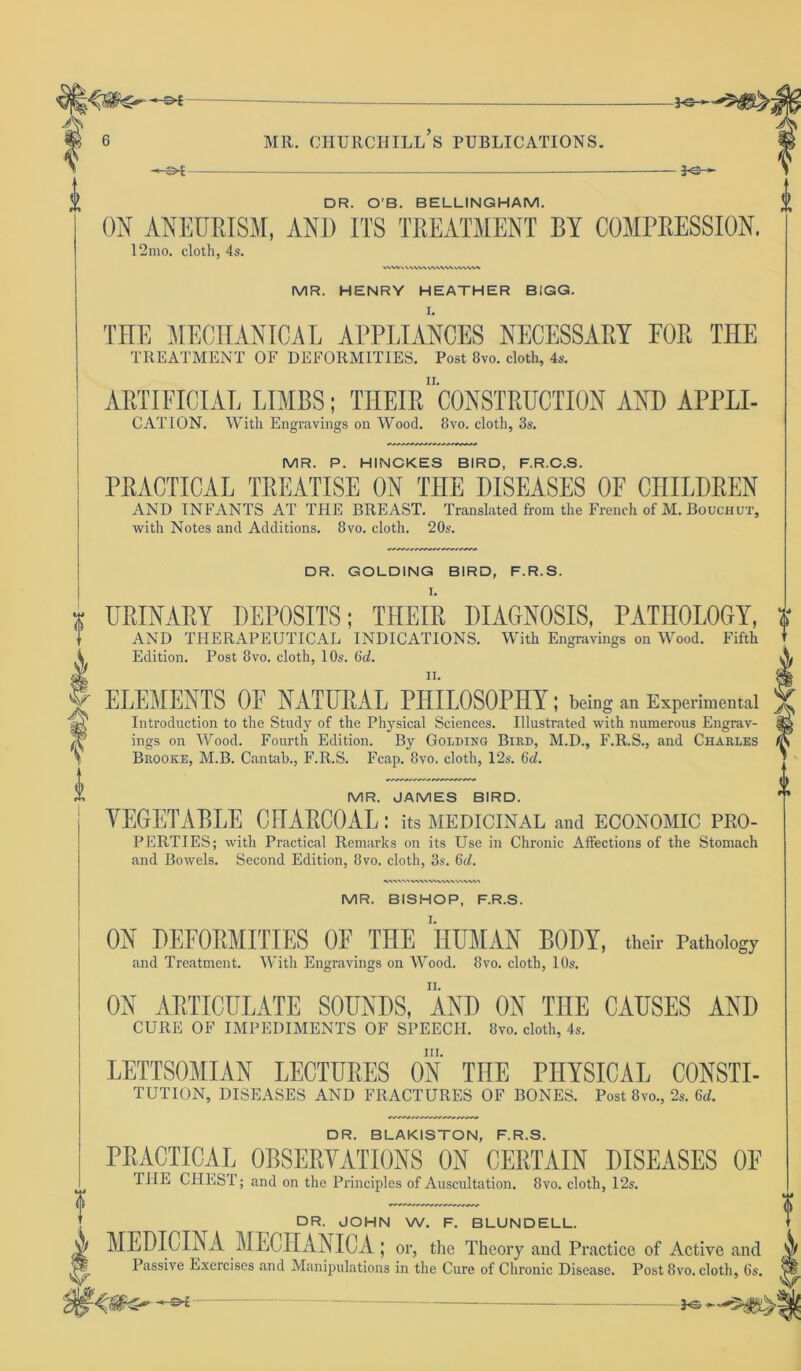 <> f 5<Sr- I DR. O'B. BELLINGHAM. ON ANEURISM, AND ITS TREATMENT BY COMPRESSION. 12mo. cloth, 4s. MR. HENRY HEATHER BIGG. THE MECHANICAL APPLIANCES NECESSARY FOR THE TREATMENT OF DEFORMITIES. Post 8vo. cloth, 4s. ARTIFICIAL LIMBS; THEIR1 CONSTRUCTION AND APPLI- CATION. With Engravings on Wood. 8vo. cloth, 3s. MR. P. HINCKES BIRD, F.R.C.S. PRACTICAL TREATISE ON THE DISEASES OF CHILDREN AND INFANTS AT THE BREAST. Translated from the French of M. Bouchut, with Notes and Additions. 8vo. cloth. 20s. DR. GOLDING BIRD, F.R.S. I. URINARY DEPOSITS; THEIR DIAGNOSIS, PATHOLOGY, AND THERAPEUTICAL INDICATIONS. With Engravings on Wood. Fifth Edition. Post 8vo. cloth, 10s. 6d. ELEMENTS OF NATURAL PHILOSOPHY; being an Experimental Introduction to the Study of the Physical Sciences. Illustrated with numerous Engrav- ings on Wood. Fourth Edition. By Golding Bird, M.D., F.R.S., and Charles Brooke, M.B. Cantab., F.R.S. Fcap. 8vo, cloth, 12s. 6d. MR. JAMES BIRD. VEGETABLE CHARCOAL: its medicinal and economic pro- perties; with Practical Remarks on its Use in Chronic Affections of the Stomach and Bowels. Second Edition, 8vo. cloth, 3s. 6d. 0 t i AV'VN \\\\ v»\V\h MR. BISHOP, F.R.S. ON DEFORMITIES OF THE HUMAN BODY, their Pathology and Treatment. With Engravings on Wood. 8vo. cloth, 10s. ON ABTICULATE SOUNDS, AND ON THE CAUSES AND CURE OF IMPEDIMENTS OF SPEECH. 8vo. cloth, 4s. hi. LETTSOMIAN LECTURES ON THE PHYSICAL CONSTI- TUTION, DISEASES AND FRACTURES OF BONES. Post 8vo., 2s. 6<i. DR. BLAKISTON, F.R.S. PRACTICAL OBSERVATIONS ON CERTAIN DISEASES OF fllE CHEST; and on the Principles of Auscultation. 8vo. cloth, 12s. DR. JOHN W. F. BLUNDELL. MEDICLN A MECHANIC A | or, the Theory and Practice of Active and Passive Exercises and Manipulations in the Cure of Chronic Disease. Post 8vo. cloth, 6s.