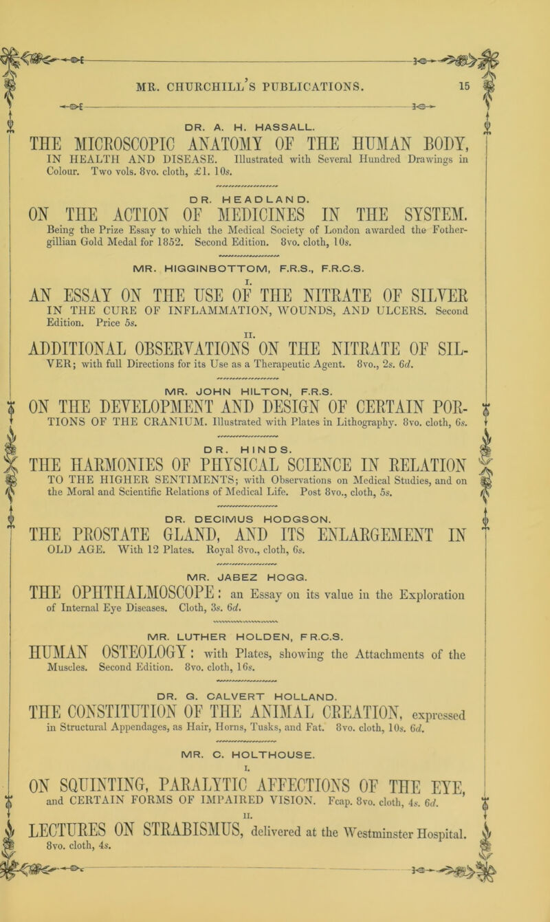 -©*- *©- DR. A H. HASSALI THE MICROSCOPIC ANATOMY OF THE HUMAN BODY, IN HEALTH AND DISEASE. Illustrated with Several Hundred Drawings in Colour. Two vols. 8vo. cloth, £1. 10s. ON THE ACTION oU'MEDICINES IN THE SYSTEM. Being the Prize Essay to which the Medical Society of London awarded the Fother- gillian Gold Medal for 1852. Second Edition. 8vo. cloth, 10s. MR. HIGGINBOTTOM, F.R.S., F.R.C.S. AN ESSAY ON THE USE OF THE NITRATE OF SILYER IN THE CURE OF INFLAMMATION, WOUNDS, AND ULCERS. Second Edition. Price 5s. ADDITIONAL OBSERVATIONS*ON THE NITRATE OF SIL- VER; with full Directions for its Use as a Therapeutic Agent. 8vo., 2s. 6d. MR. JOHN HILTON, F.R.S. ON TnE DEVELOPMENT AND DESIGN OF CERTAIN P0R- TIONS OF THE CRANIUM. Illustrated with Plates in Lithography. 8vo. cloth, 6s. THE HARMONIES OF PHYSICAL SCIENCE IN RELATION TO THE HIGHER SENTIMENTS; with Observations on Medical Studies, and on the Moral and Scientific Relations of Medical Life. Post 8vo., cloth, 5s. 'isP DR. DECIMUS HODGSON. THE PROSTATE GLAND, AND ITS ENLARGEMENT IN OLD AGE. With 12 Plates. Royal 8vo., cloth, 6s. MR. JABEZ HOGG. THE OPHTHALMOSCOPE: an Essay on its value in the Exploration of Internal Eye Diseases. Cloth, 3s. 6d. MR. LUTHER HOLDEN, F R.C.S. HUMAN OSTEOLOGY : with Plates, showing the Attachments of the Muscles. Second Edition. 8vo. cloth, 16s. DR. G. CALVERT HOLLAND. TnE CONSTITUTION OF THE ANIMAL CREATION, expressed in Structural Appendages, as Hair, Horns, Tusks, and Fat. 8vo. cloth, 10s. 6d. MR. C. HOLTHOUSE. I. O ON SQUINTING, PARALYTIC AFFECTIONS OF THE EYE and CERTAIN FORMS OF IMPAIRED VISION. Fcap. 8m cloth, is. 6d. II. LECTURES ON STRABISMUS, delivered at the Westminster Hospital. 8vo. cloth, 4s.