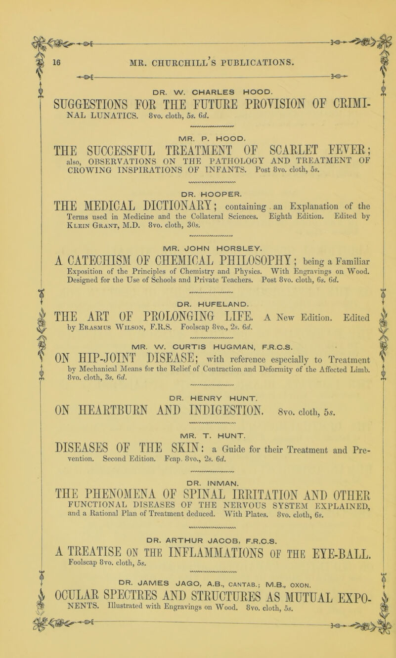 —$►£- -*e-~ 0 -JO- DR. W. CHARLES HOOD. SUGGESTIONS FOE THE FUTURE PEOYISION OF CRIMI- NAL LUNATICS. 8vo. cloth, 5s. 6d. MR. P. HOOD. THE SUCCESSFUL TREATMENT OE SCARLET EEYER; also, OBSERVATIONS ON THE PATHOLOGY AND TREATMENT OF CROWING INSPIRATIONS OF INFANTS. Post 8vo. cloth, 5s. VWWtVWW'WWVtVWt DR. HOOPER. THE MEDICAL DICTIONARY; containing an Explanation of the Terms used in Medicine and the Collateral Sciences. Eighth Edition. Edited by Klein Grant, M.D. 8vo. cloth, 30s. MR. JOHN HORSLEY. A CATECHISM OF CHEMICAL PHILOSOPHY; being a Familiar Exposition of the Principles of Chemistry and Physics. With Engravings on Wood. Designed for the Use of Schools and Private Teachers. Post 8vo. cloth, 6s. 6d. DR. HUFELAND. THE ART OF PROLONGING LIFE. A New Edition. Edited ^ by Erasmus Wilson, F.R.S. Foolscap 8vo., 2s. 6d. MR. W. CURTIS HUGMAN, F.R.C.S. ON HIP-JOINT DISEASE; with reference especially to Treatment by Mechanical Means for the Relief of Contraction and Deformity of the Affected Limb. 8vo. cloth, 3s. 6d. DR. HENRY HUNT. ON HEARTBURN AND INDIGESTION, s™. doth, 5*. VWWX \A\W\V MR. T. HUNT. DISEASES OE IITE SIaIN ! a Guide for their Treatment and Prc vention. Second Edition. Fcap. 8vo., 2s. 6d. DR. INMAN. THE PHENOMENA OE SPINAL IRRITATION AND OTHER FUNCTIONAL DISEASES OF THE NERVOUS SYSTEM EXPLAINED, and a Rational Plan of Treatment deduced. With Plates. 8vo. cloth, 6s. MAWI«N\Vt>IWV\VMWM DR. ARTHUR JACOB, F.R.C.S. A TREATISE ON THE INFLAMMATIONS OF THE EYE-BALL. Foolscap 8 vo. cloth, 5s. »A\W\‘A\VW.h\\VWhW/ DR. JAMES JAGO, A.B., CANTAB.; M.B., OXON. 4 OCULAR SPECTRES AND STRUCTURES AS MUTUAL EXPO- W NENTS. Illustrated with Engravings on Wood. 8vo. cloth, 5s. - '