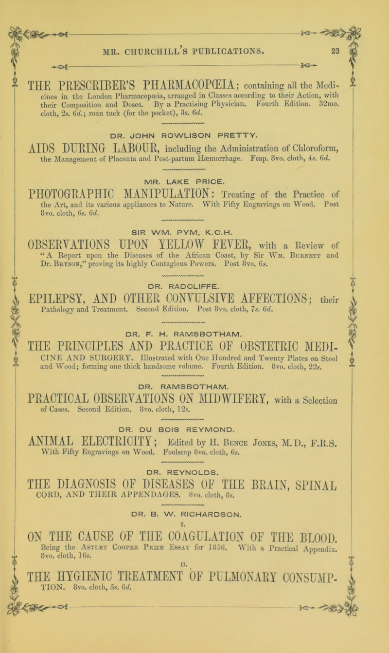 0 -s>£- ” THE PRESCRIBER’S PHARMACOPOEIA; containing all the Medi- ” cines in the London Pharmacopoeia, arranged in Classes according to their Action, with their Composition and Doses. By a Practising Physician. Fourth Edition. 32mo. cloth, 2s. 6d.; roan tuck (for the pocket), 3s. (id. DR. JOHN ROWLISON PRETTY. AIDS DURING LABOUR, including the Administration of Chloroform, the Management of Placenta and Post-partum Haemorrhage. Fcap. 8vo. cloth, 4s. (id. MR. LAKE PRICE. PHOTOGRAPHIC MANIPULATION; Treating of the Practice of the Art, and its various appliances to Nature. With Fifty Engravings on Wood. Post 8 vo. cloth, 6s. 6d. SIR WM. PYM, K.C.H. OBSERVATIONS UPON YELLOW FEVER, with a Review of “A Report upon the Diseases of the African Coast, by Sir Wm. Burnett and Dr. Bryson,” proving its highly Contagious Powers. Post 8vo. 6s. AAAA VW\ WWVW*'VW\ DR. RADCLIFFE. j, EPILEPSY, AND OTHER CONVULSIVE AFFECTIONS; their Pathology and Treatment. Second Edition. Post 8vo. cloth, 7s. 6c/. f % DR. F. H. RAMSBOTHAM. fg v THE PRINCIPLES AND PRACTICE OE OBSTETRIC MEDI- t CINE AND SURGERY. Illustrated with One Hundred and Twenty Plates on Steel L nnrl Wnnrl* fnrmimr nnp thick hnrwlsmrm volume. Fourth Frlition Jlvn ninth 99c v and Wood; forming one thick handsome volume. Fourth Edition. 8vo. cloth, 22s. DR. RAMSBOTHAM. PRACTICAL OBSERVATIONS ON MIDWIFERY, with a Selection of Cases. Second Edition. 8vo. cloth, 12s. DR. DU BOIS REYMOND. ANIMAL ELECTRICITY; Edited by H. Bence Jones, M. D., F.R.S. With Fifty Engravings on Wood. Foolscap 8vo. cloth, 6s. DR. REYNOLDS. ME DIAGNOSIS OF DISEASES OE THE BRAIN, SPINAL CORD, AND THEIR APPENDAGES. Kvo. cloth, 8s. DR. B. W. RICHARDSON. I. ON THE CAUSE OF THE COAGULATION OF THE BLOOD. Being the Astley Cooper Prize Essay for 1856. With a Practical Appendix. 8vo. cloth, 16s. THE HYGIENIC TREATMENT OE PULMONARY CONSUMP- S, TION. 8vo. cloth, 5s. (id. •' I —-S*£