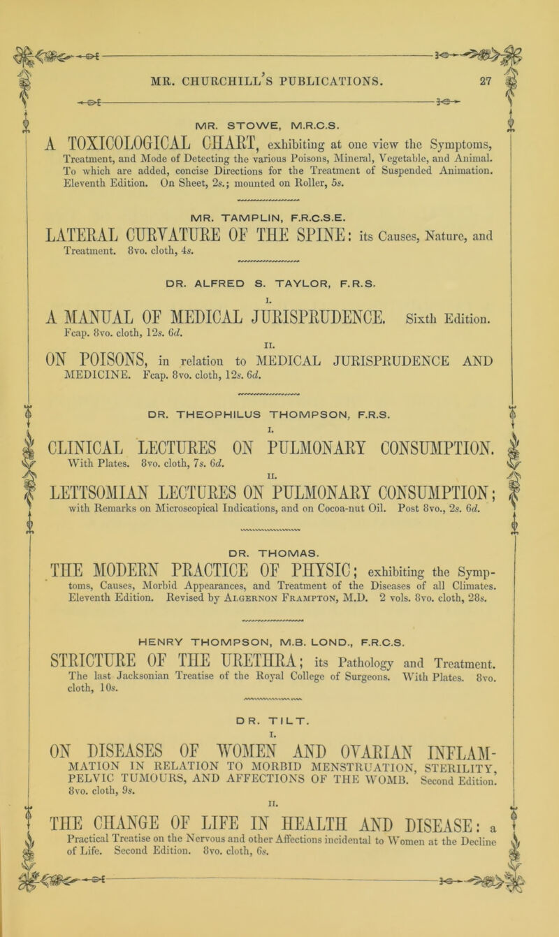 -J<3- MR. CHURCHILL S PUBLICATIONS. 27 -©*- -*e- MR. STOWE, M.R.C.S. A TOXICOLOGICAL CHART, exhibiting at one view the Symptoms, Treatment, and Mode of Detecting the various Poisons, Mineral, Vegetable, and Animal. To which are added, concise Directions for the Treatment of Suspended Animation. Eleventh Edition. On Sheet, 2s.; mounted on Roller, 5s. MR. TAMPLIN, F.R.C.S.E. LATERAL CURVATURE OF THE SPINE: its Causes, Nature, and Treatment. 8vo. cloth, 4s. DR. ALFRED S. TAYLOR, F.R.S. V rr» A MANUAL OF MEDICAL JURISPRUDENCE. Sixth Edition. Fcap. 8vo. cloth, 12s. 6d. n. ON POISONS, in relation to MEDICAL JURISPRUDENCE AND MEDICINE. Fcap. 8vo. cloth, 12s. 6d. DR. THEOPHILUS THOMPSON, F.R.S. I. CLINICAL LECTURES ON PULMONARY CONSUMPTION. With Plates. 8vo. cloth, 7s. 6d. LETTSOMIAN LECTURES ON PULMONARY CONSUMPTION; with Remarks on Microscopical Indications, and on Cocoa-nut Oil. Post 8vo., 2s. 6d. VWWWVWWWVMVWV DR. THOMAS. THE MODERN PRACTICE OF PHYSIC; exhibiting the Symp- toms, Causes, Morbid Appearances, and Treatment of the Diseases of all Climates. Eleventh Edition. Revised by Algernon Frampton, M.D. 2 vols. 8vo. cloth, 28s. HENRY THOMPSON, M.B. LOND., F.R.C.S. STRICTURE OF THE URETHRA; its Pathology and Treatment. The last Jacksonian Treatise of the Royal College of Surgeons. With Plates. 8vo. cloth, 10s. D R. TILT. ON DISEASES OF WOMEN AND OVARIAN INFLAM- MATION IN RELATION TO MORBID MENSTRUATION, STERILITY PELVIC TUMOURS, AND AFFECTIONS OF THE WOMB. Second Edition! 8vo. cloth, 9s. i «• T THE CHANGE OF LIFE IN HEALTH AND DISEASE: a Sj Practical Treatise on the Nervous and other Affections incidental to Women at the Decline a* of Life. Second Edition. 8vo. cloth, 6s.