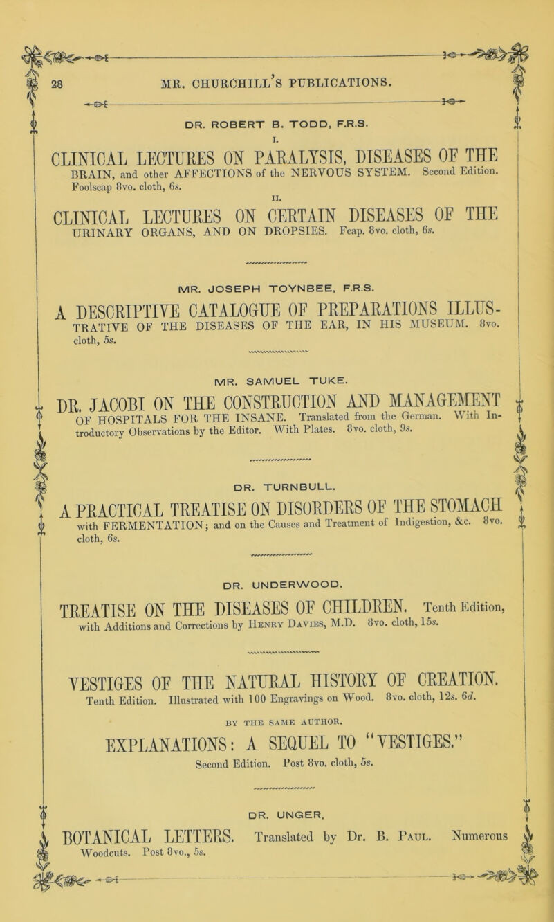 -34- -fe- 0 DR. ROBERT B. TODD, F.R.S. I. CLINICAL LECTURES ON PARALYSIS, DISEASES OF THE BRAIN, and other AFFECTIONS of the NERVOUS SYSTEM. Second Edition. Foolscap 8vo. cloth, 6s. ii. CLINICAL LECTURES ON CERTAIN DISEASES OF THE URINARY ORGANS, AND ON DROPSIES. Fcap. 8vo. cloth, 6s. MR. JOSEPH TOYNBEE, F.R.S. A DESCRIPTIVE CATALOGUE OF PREPARATIONS ILLUS- TRATIVE OF THE DISEASES OF THE EAR, IN HIS MUSEUM. Svo. cloth, 5s. WWVWV\.VW\.> MR. SAMUEL TUKE. DR. JACOBI ON TnE CONSTRUCTION AND MANAGEMENT i OF HOSPITALS FOR THE INSANE. Translated from the German. W ith In- ] troductory Observations by the Editor. With Plates. 8vo. cloth, 9s. \ DR. TURNBULL. H t A PRACTICAL TREATISE ON DISORDERS OF TnE STOMACH 0 with FERMENTATION; and on the Causes and Treatment of Indigestion, &c. 8vo. $ cloth, 6s. DR. UNDERWOOD. TREATISE ON THE DISEASES OF CHILDREN. Tenth Edition, with Additions and Corrections by Henry Davies, M.D. 8vo. cloth, 15s. .> V> vsv\ YESTIGES OF TnE NATURAL HISTORY OF CREATION. Tenth Edition. Illustrated with 100 Engravings on Wood. 8vo. cloth, 12s. 6d. BY THE SAME AUTHOR. EXPLANATIONS: A SEQUEL TO YESTIGES.” Second Edition. Post Svo. cloth, 5s. ? DR. UNGER. BOTANICAL LETTERS. Translated by Dr. B. Paul. Woodcuts. Post 8vo., 5s. ? Numerous \ I