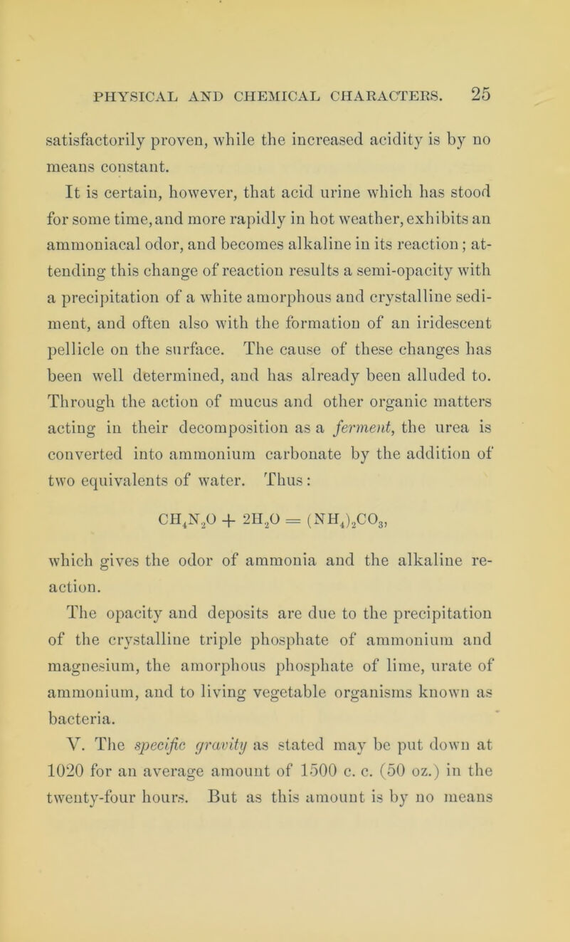 satisfactorily proven, while the increased acidity is by no means constant. It is certain, however, that acid urine which has stood for some time,and more rapidly in hot weather, exhibits an ammoniacal odor, and becomes alkaline in its reaction; at- tending this change of reaction results a semi-opacity with a precipitation of a white amorphous and crystalline sedi- ment, and often also with the formation of an iridescent pellicle on the surface. The cause of these changes has been well determined, and has already been alluded to. Through the action of mucus and other organic matters acting in their decomposition as a ferment, the urea is converted into ammonium carbonate by the addition of two equivalents of water. Thus: CH4N20 + 2H20 = (NH4)8COs> which gives the odor of ammonia and the alkaline re- action. The opacity and deposits are due to the precipitation of the crystalline triple phosphate of ammonium and magnesium, the amorphous phosphate of lime, urate of ammonium, and to living vegetable organisms known as bacteria. V. The specific gravity as stated may be put down at 1020 for an average amount of 1500 c. c. (50 oz.) in the twenty-four hours. But as this amount is by no means