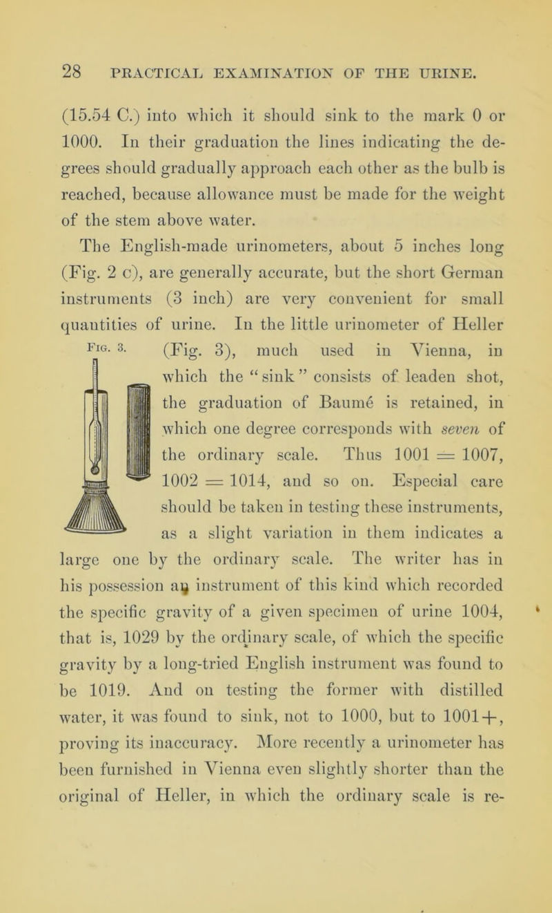 (15.54 C.) into which it should sink to the mark 0 or 1000. In their graduation the lines indicating the de- grees should gradually approach each other as the bulb is reached, because allowance must be made for the weight of the stem above water. The English-made urinometers, about 5 inches long (Fig. 2 c), are generally accurate, but the short German instruments (3 inch) are very convenient for small quantities of urine. In the little urinometer of Heller (Fig. 3), much used in Vienna, in which the “ sink ” consists of leaden shot, the graduation of Baume is retained, in which one degree corresponds with seven of the ordinary scale. Thus 1001 = 1007, 1002 = 1014, and so on. Especial care should be taken in testing these instruments, as a slight variation in them indicates a large one by the ordinary scale. The writer has in his possession ai$ instrument of this kind which recorded the specific gravity of a given specimen of urine 1004, that is, 1029 by the ordjnary scale, of which the specific gravity by a long-tried English instrument was found to be 1019. And on testing the former with distilled water, it was found to sink, not to 1000, but to 10014-, proving its inaccuracy. More recently a urinometer has been furnished in Vienna even slightly shorter than the original of Heller, in which the ordinary scale is re- Fig. 3.