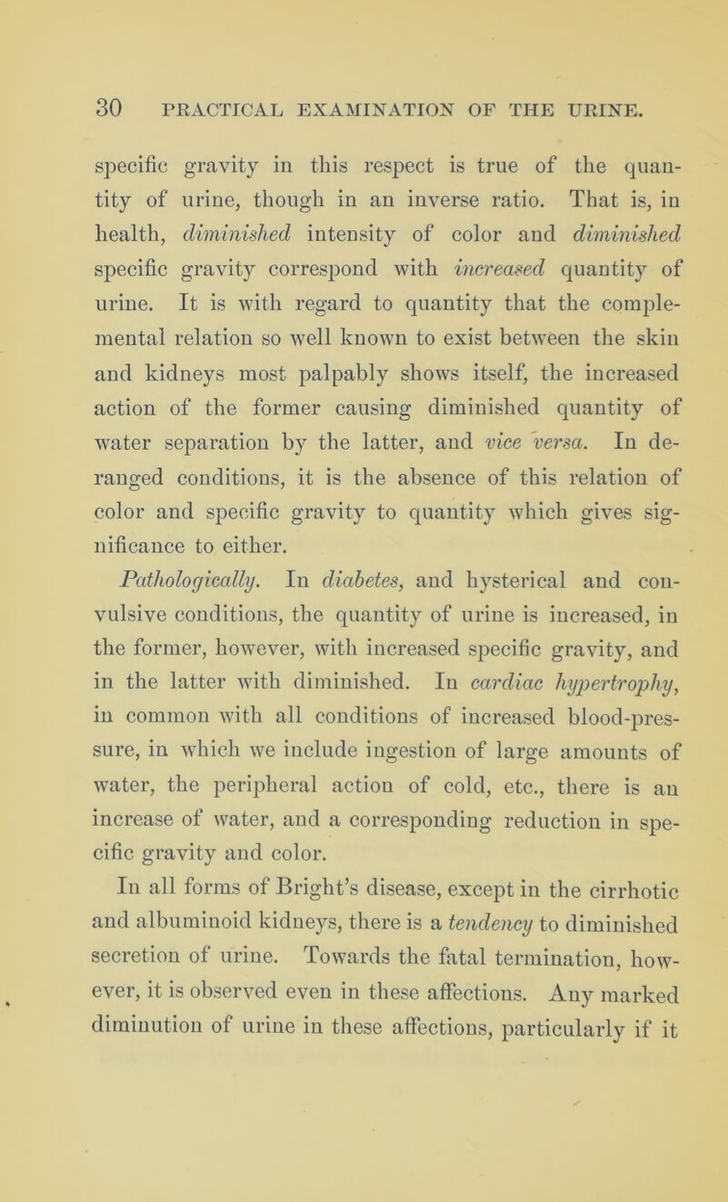specific gravity in this respect is true of the quan- tity of urine, though in an inverse ratio. That is, in health, diminished intensity of color and diminished specific gravity correspond with increased quantity of urine. It is with regard to quantity that the comple- mental relation so well known to exist between the skin and kidneys most palpably shows itself, the increased action of the former causing diminished quantity of water separation by the latter, and vice versa. In de- ranged conditions, it is the absence of this relation of color and specific gravity to quantity which gives sig- nificance to either. Pathologically. In diabetes, and hysterical and con- vulsive conditions, the quantity of urine is increased, in the former, however, with increased specific gravity, and in the latter with diminished. In cardiac hypertrophy, in common with all conditions of increased blood-pres- sure, in which we include ingestion of large amounts of water, the peripheral action of cold, etc., there is an increase of water, and a corresponding reduction in spe- cific gravity and color. In all forms of Bright’s disease, except in the cirrhotic and albuminoid kidneys, there is a tendency to diminished secretion of urine. Towards the fatal termination, how- ever, it is observed even in these affections. Any marked diminution of urine in these affections, particularly if it