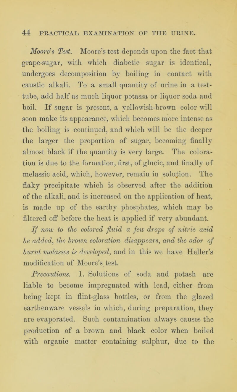 Moore's Test. Moore’s test depends upon the fact that grape-sugar, with which diabetic sugar is identical, undergoes decomposition by boiling in contact with caustic alkali. To a small quantity of urine in a test- tube, add half as much liquor potassa or liquor soda and boil. If sugar is present, a yellowish-brown color will soon make its appearance, which becomes more intense as the boiling is continued, and which will be the deeper the larger the proportion of sugar, becoming finally almost black if the quantity is very large. The colora- tion is due to the formation, first, of glucic, and finally of melassic acid, which, however, remain in solution. The flaky precipitate which is observed after the addition of the alkali, and is increased on the application of heat, is made up of the earthy phosphates, which may he filtered off before the heat is applied if very abundant. If now to the colored fluid a few drops of nitric acid be added, the brown coloration disappears, and the odor of burnt molasses is developed, and in this we have Heller’s modification of Moore’s test. Precautions. 1. Solutions of soda and potash are liable to become impregnated with lead, either from being kept in flint-glass bottles, or from the glazed earthenware vessels in which, during preparation, they are evaporated. Such contamination always causes the production of a brown and black color when boiled with organic matter containing sulphur, due to the