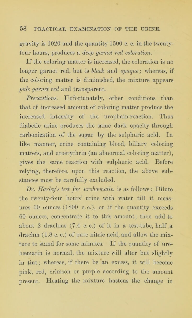 gravity is 1020 and the quantity 1500 c. c. in the twenty- four hours, produces a deep garnet red coloration. If the coloring matter is increased, the coloration is no longer garnet red, but is black and opaque; whereas, if the coloring matter is diminished, the mixture appears pale garnet red and transparent. Precautions. Unfortunately, other conditions than that of increased amount of coloring matter produce the increased intensity of the urophain-reaction. Thus diabetic urine produces the same dark opacity through carbonization of the sugar by the sulphuric acid. In like manner, urine containing blood, biliary coloring matters, and uroerythrin (an abnormal coloring matter), gives the same reaction with sulphuric acid. Before relying, therefore, upon this reaction, the above sub- stances must be carefully excluded. Dr. Harley’s test for urohcematin is as follows: Dilute the twenty-four hours’ urine with water till it meas- ures 60 ounces (1800 c. c.), or if the quantity exceeds 60 ounces, concentrate it to this amount; then add to about 2 drachms (7.4 c. c.) of it in a test-tube, half .a drachm (1.8 c. c.) of pure nitric acid, and allow the mix- ture to stand for some minutes. If the quantity of uro- hsematin is normal, the mixture will alter but slightly in tint; whereas, if there be an excess, it will become pink, red, crimson or purple according to the amount present. Heating the mixture hastens the change in