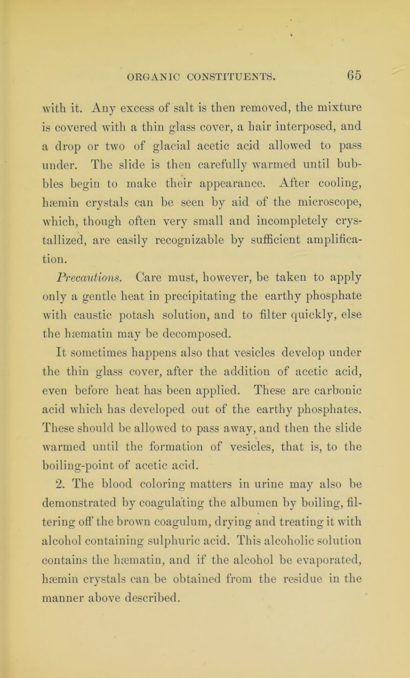 with it. Any excess of salt is then removed, the mixture is covered with a thin glass cover, a hair interposed, and a drop or two of glacial acetic acid allowed to pass under. The slide is then carefully warmed until bub- bles begin to make their appearance. After cooling, htemin crystals can be seen by aid of the microscope, which, though often very small and incompletely crys- tallized, are easily recognizable by sufficient amplifica- tion. Precautions. Care must, however, be taken to apply only a gentle heat in precipitating the earthy phosphate with caustic potash solution, and to filter quickly, else the haematin may be decomposed. It sometimes happens also that vesicles develop under the thin glass cover, after the addition of acetic acid, even before heat has been applied. These are carbonic acid which has developed out of the earthy phosphates. These should be allowed to pass away, and then the slide warmed until the formation of vesicles, that is, to the boiling-point of acetic acid. 2. The hlood coloring matters in urine may also be demonstrated by coagulating the albumen by boiling, fil- tering off the brown coagulum, drying and treating it with alcohol containing sulphuric acid. This alcoholic solution contains the luomatin, and if the alcohol be evaporated, luemin crystals can be obtained from the residue in the manner above described.