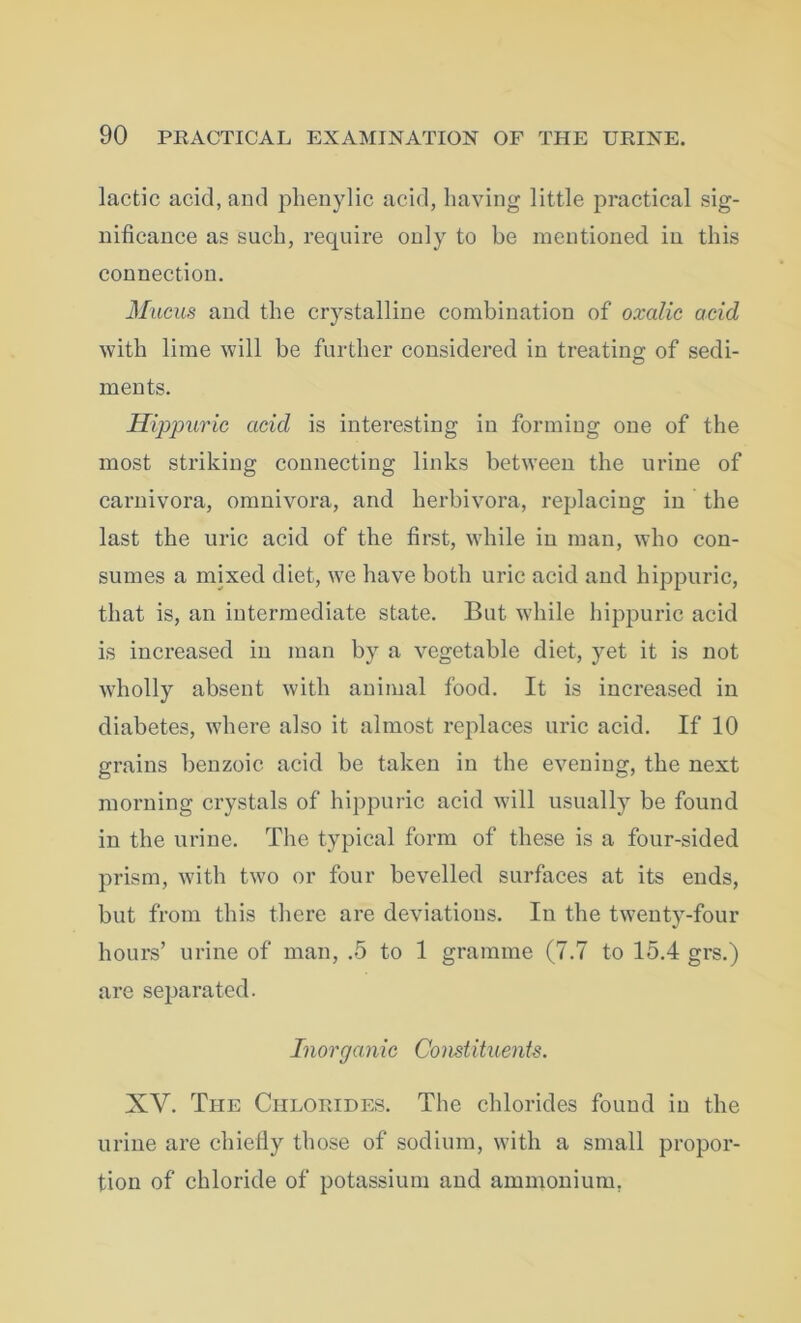 lactic acid, and phenylic acid, having little practical sig- nificance as such, require only to be mentioned in this connection. Mucus and the crystalline combination of oxalic acid with lime will be further considered in treating of sedi- ments. Hippuric acid is interesting in forming one of the most striking connecting links between the urine of carnivora, omnivora, and lierbivora, replacing in the last the uric acid of the first, while in man, who con- sumes a mixed diet, we have both uric acid and hippuric, that is, an intermediate state. But while hippuric acid is increased in man by a vegetable diet, yet it is not wholly absent with animal food. It is increased in diabetes, where also it almost replaces uric acid. If 10 grains benzoic acid be taken in the evening, the next morning crystals of hippuric acid will usually be found in the urine. The typical form of these is a four-sided prism, with two or four bevelled surfaces at its ends, but from this there are deviations. In the twenty-four hours’ urine of man, .5 to 1 gramme (7.7 to 15.4 grs.) are separated. Inorganic Constituents. XV. The Chlorides. The chlorides found in the urine are chiefly those of sodium, with a small propor- tion of chloride of potassium and ammonium.