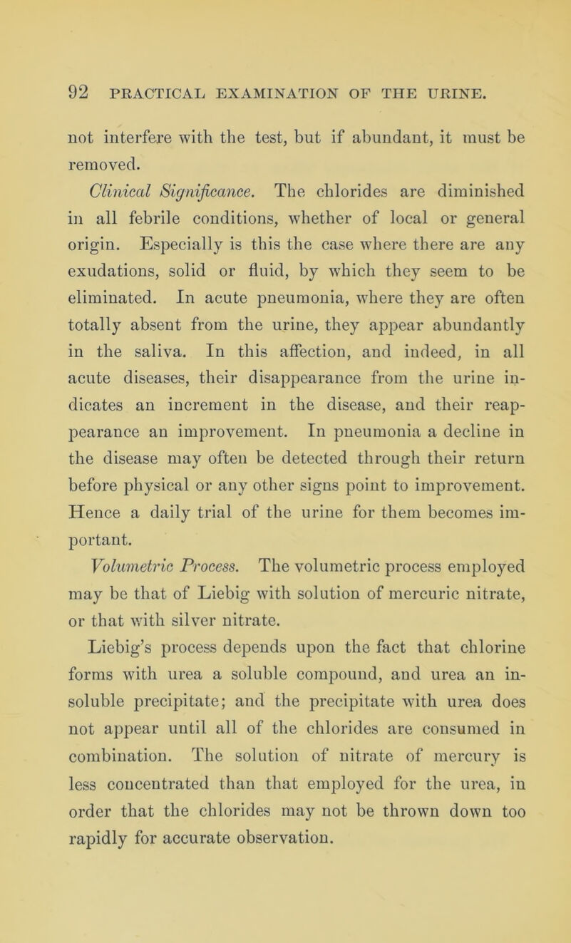 not interfere with the test, but if abundant, it must be removed. Clinical Significance. The chlorides are diminished in all febrile conditions, whether of local or general origin. Especially is this the case where there are any exudations, solid or fluid, by which they seem to be eliminated. In acute pneumonia, where they are often totally absent from the urine, they appear abundantly in the saliva. In this affection, and indeed, in all acute diseases, their disappearance from the urine in- dicates an increment in the disease, and their reap- pearance an improvement. In pneumonia a decline in the disease may often be detected through their return before physical or any other signs point to improvement. Hence a daily trial of the urine for them becomes im- portant. Volumetric Process. The volumetric process employed may be that of Liebig with solution of mercuric nitrate, or that with silver nitrate. Liebig’s process depends upon the fact that chlorine forms with urea a soluble compound, and urea an in- soluble precipitate; and the precipitate with urea does not appear until all of the chlorides are consumed in combination. The solution of nitrate of mercury is less concentrated than that employed for the urea, in order that the chlorides may not be thrown down too rapidly for accurate observation.