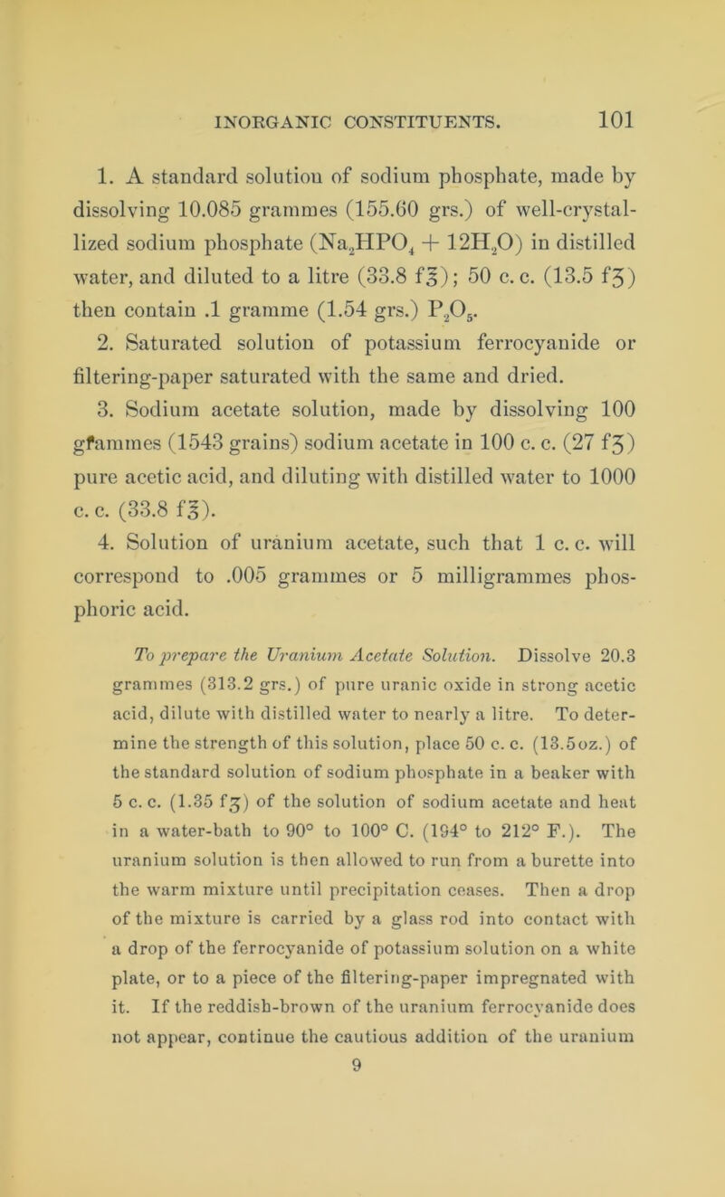 1. A standard solutiou of sodium phosphate, made by dissolving 10.085 grammes (155.60 grs.) of well-crystal- lized sodium phosphate (Na2HP04 + 12H20) in distilled water, and diluted to a litre (33.8 f5); 50 c. c. (13.5 f3) then contain .1 gramme (1.54 grs.) P,05. 2. Saturated solution of potassium ferrocyanide or filtering-paper saturated with the same and dried. 3. Sodium acetate solution, made by dissolving 100 gfammes (1543 grains) sodium acetate in 100 c. c. (27 f3) pure acetic acid, and diluting with distilled water to 1000 c. c. (33.8 f’s). 4. Solution of uranium acetate, such that 1 c. c. will correspond to .005 grammes or 5 milligrammes phos- phoric acid. To prepare, the Uranium Acetate Solution. Dissolve 20.3 grammes (313.2 grs.) of pure uranic oxide in strong acetic acid, dilute with distilled water to nearly a litre. To deter- mine the strength of this solution, place 50 c. c. (13.5oz.) of the standard solution of sodium phosphate in a beaker with 5 c. c. (1.35 f£) of the solution of sodium acetate and heat in a water-bath to 90° to 100° C. (194° to 212° F.). The uranium solution is then allowed to run from a burette into the warm mixture until precipitation ceases. Then a drop of the mixture is carried by a glass rod into contact with a drop of the ferrocyanide of potassium solution on a white plate, or to a piece of the filtering-paper impregnated with it. If the reddish-brown of the uranium ferrocyanide does not appear, continue the cautious addition of the uranium 9