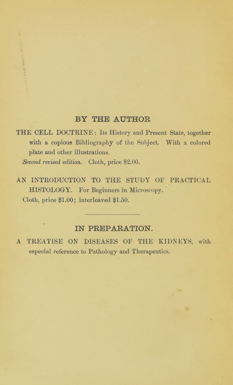 BY THE AUTHOR THE CELL DOCTRINE : Its History and Present State, together with a copious Bibliography of the Subject. With a colored plate and other illustrations. Second revised edition. Cloth, price $2.00. AN INTRODUCTION TO THE STUDY OF PRACTICAL HISTOLOGY. For Beginners in Microscopy. Cloth, price $1.00; interleaved $1.50. IN PREPARATION. A TREATISE ON DISEASES OF THE KIDNEYS, with especial reference to Pathology and Therapeutics.