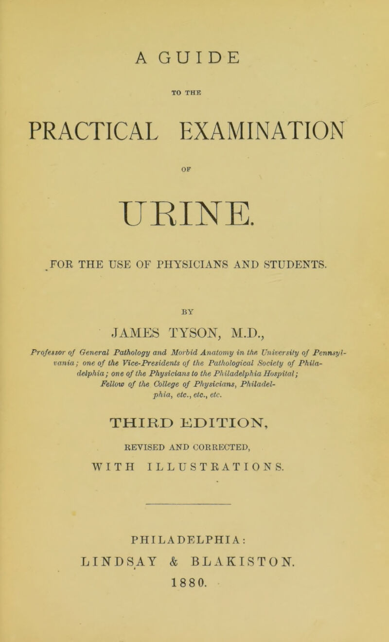A GUIDE TO THK PRACTICAL EXAMINATION ,FOR THE USE OF PHYSICIANS AND STUDENTS. Profettor of General Pathology and Morbid Anatomy in the University of Pennsyl- vania; one of the Vice-Presidents of the Pathological Society of Phila- delphia; one of the Physicians to the Philadelphia Hospital; Fellow of the College of Physicians, Philadel- phia, etc., etc., etc. OF BY JAME:S TYSON, M.I). THIRD KDITION, REVISED AND CORRECTED, WITH ILLUSTRATIONS. PHILADELPHIA; LINDSAY & BLAKISTON. 18 80.