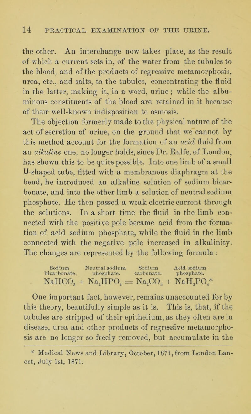the other. An interchange now takes place, as the result of which a current sets in, of the water from the tubules to the blood, and of the products of regressive metamorphosis, urea, etc., and salts, to the tubules, concentrating the fluid in the latter, making it, in a word, urine; while the albu- minous constituents of the blood are retained in it because of their well-known indisposition to osmosis. The objection formerly made to the physical nature of the act of secretion of urine, on the ground that we cannot by this method account for the formation of an acid fluid from an alkaline one, no longer holds, since Dr. Ralfe, of London, has shown this to be quite possible. Into one limb of a small U-shaped tube, fitted with a membranous diaphragm at the bend, he introduced an alkaline solution of sodium bicar- bonate, and into the other limb a solution of neutral sodium phosphate. He then passed a weak electric current through the solutions. In a short time the fluid in the limb con- nected with the positive pole became acid from the forma- tion of acid sodium phosphate, Avhile the fluid in the limb connected with the negative pole increased in alkalinity. The changes are represented by the following formula: Sodium Neutral sodium Sodium Acid sodium bicarbonate. phosphate. carbonate. phosphate. NaHCOg + Na,HPO, = Na.COj + NaH.PO,* One important fact, however, remains unaccounted for by this theory, beautifully simple as it is. This is, that, if the tubules are stripped of their epithelium, as they often are in disease, urea and other products of regressive metamorpho- sis are no longer so freely removed, but accumulate in the * Medical News and Library, October, 1871, from London Lan- cet, July 1st, 1871.