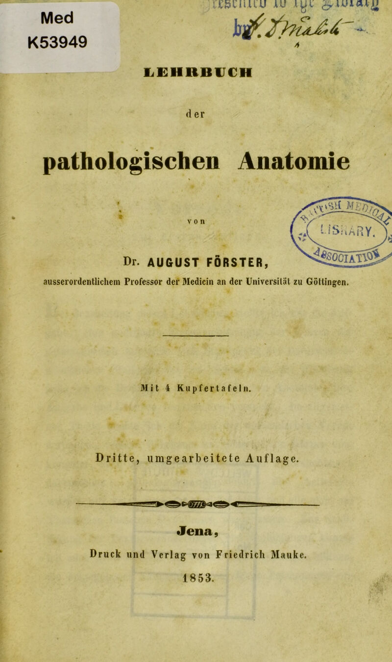 Med K53949 (XK A LEHRBUCH d er % pathologischen Anatomie » * Dr. AUGUST FÖRSTER, ausserordentlichem Professor der Medicin an der Universität zu Göttingen. 31 it 4 Kupfertafe 1 n. Dritte, umgearbeitete Auflage. Jena, Druck und Verlag von Friedrich Mauke. 1853.