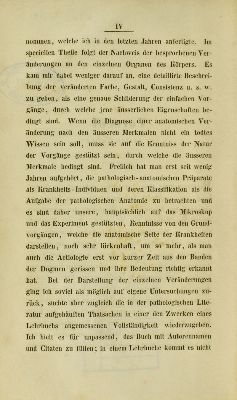 speciellen Theile folgt der Nachweis der besprochenen Ver- änderungen an den einzelnen Organen des Körpers. Es kam mir dabei weniger darauf an, eine detaillirte Beschrei- bung der veränderten Farbe, Gestalt, Consistenz u. s. w. zu geben, als eine genaue Schilderung der einfachen Vor- gänge, durch welche jene äusserlichen Eigenschaften be- dingt sind. Wenn die Diagnose einer anatomischen Ver- änderung nach den äusseren Merkmalen nicht ein todtes Wissen sein soll, muss sie auf die Kenntniss der Natur der Vorgänge gestützt sein, durch welche die äusseren Merkmale bedingt sind. Freilich hat man erst seit wenig Jahren aufgehört, die pathologisch-anatomischen Präparate als Krankheits - Individuen und deren Klassifikation als die Aufgabe der pathologischen Anatomie zu betrachten und es sind daher unsere, hauptsächlich auf das Mikroskop und das Experiment gestützten, Kenntnisse von den Grund- vorgängen, welche die anatomische Seite der Krankheiten darstellen, noch sehr lückenhaft, um so mehr, als man auch die Aetiologie erst vor kurzer Zeit aus den Banden der Dogmen gerissen und ihre Bedeutung richtig erkannt hat. Bei der Darstellung der einzelnen Veränderungen ging ich soviel als möglich auf eigene Untersuchungen zu- rück, suchte aber zugleich die in der pathologischen Lite- ratur aufgehäuften Thatsachen in einer den Zwecken eines Lehrbuchs angemessenen Vollständigkeit wiederzugeben. Ich hielt cs für unpassend, das Buch mit Autorennamen und Citaten zu füllen; in einem Lehrbuche kommt es nicht