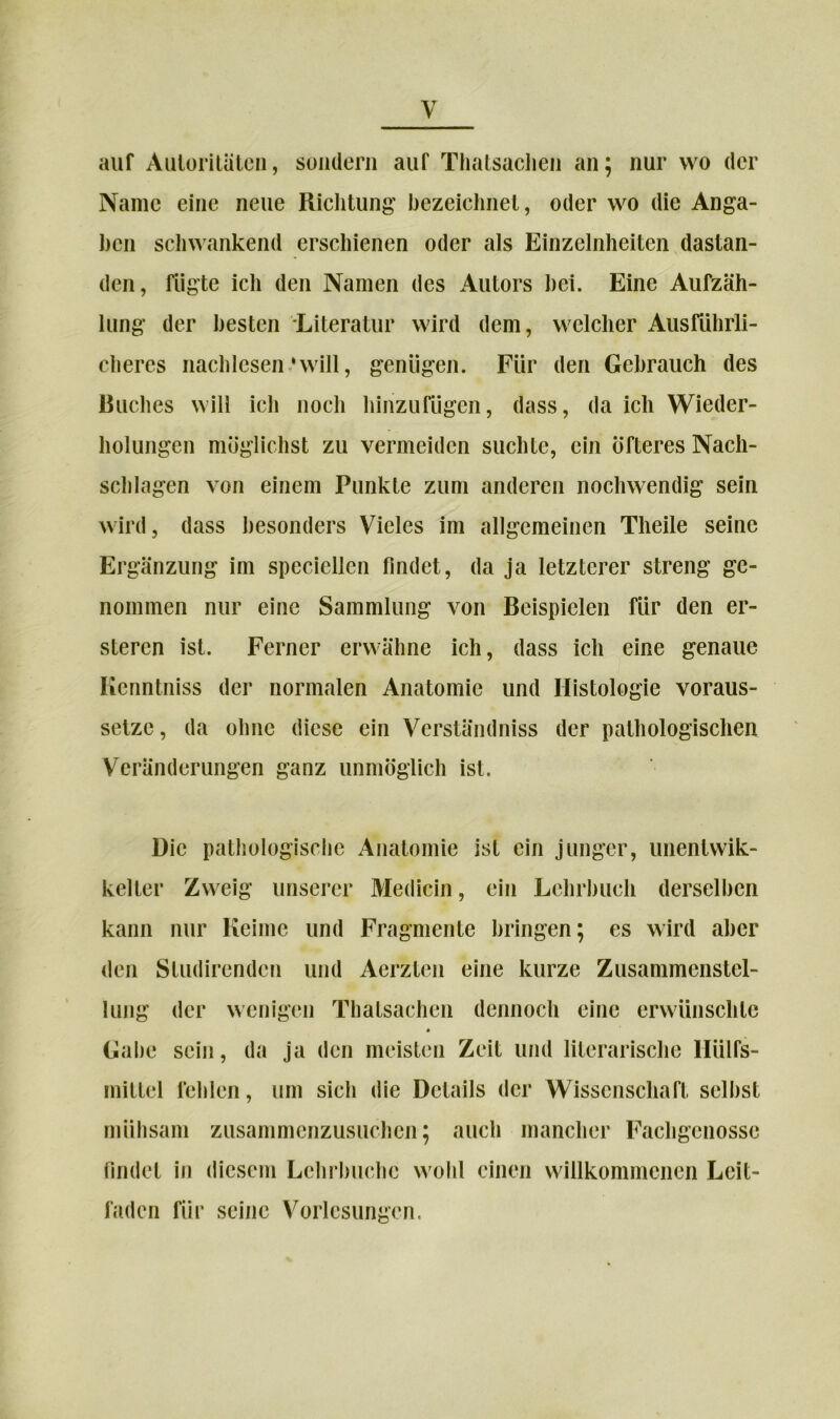 auf Autoritäten, sondern auf Thatsaclien an; nur wo der Name eine neue Richtung’ bezeichnet, oder wo die Anga- ben schwankend erschienen oder als Einzelnheiten dastan- den, fügte ich den Namen des Autors hei. Eine Aufzäh- lung der besten Literatur wird dem, welcher Ausführli- cheres nachlcsen 'will, genügen. Für den Gebrauch des Ruches will ich noch hinzufügen, dass, da ich Wieder- holungen möglichst zu vermeiden suchte, ein öfteres Nach- schlagen von einem Punkte zum anderen nochwendig sein wird, dass besonders Vieles im allgemeinen Tlieile seine Ergänzung im spccicllcn findet, da ja letzterer streng ge- nommen nur eine Sammlung von Beispielen für den er- steren ist. Ferner erwähne ich, dass ich eine genaue Iienntniss der normalen Anatomie und Histologie voraus- setze , da ohne diese ein Verständniss der pathologischen Veränderungen ganz unmöglich ist. Die pathologische Anatomie ist ein junger, unentwik- kelter Zweig unserer Medicin, ein Lehrbuch derselben kann nur Keime und Fragmente bringen; es wird aber den Studirendcn und Aerzten eine kurze Zusammenstel- lung der wenigen Thatsaclien dennoch eine erwünschte Gabe sein, da ja den meisten Zeit und literarische Hiilfs- inittel fehlen, um sich die Details der Wissenschaft seihst mühsam zusammenzusuchen; auch mancher Fachgenosse findet in diesem Lchrbuchc wohl einen willkommenen Leit- faden für seine Vorlesungen.