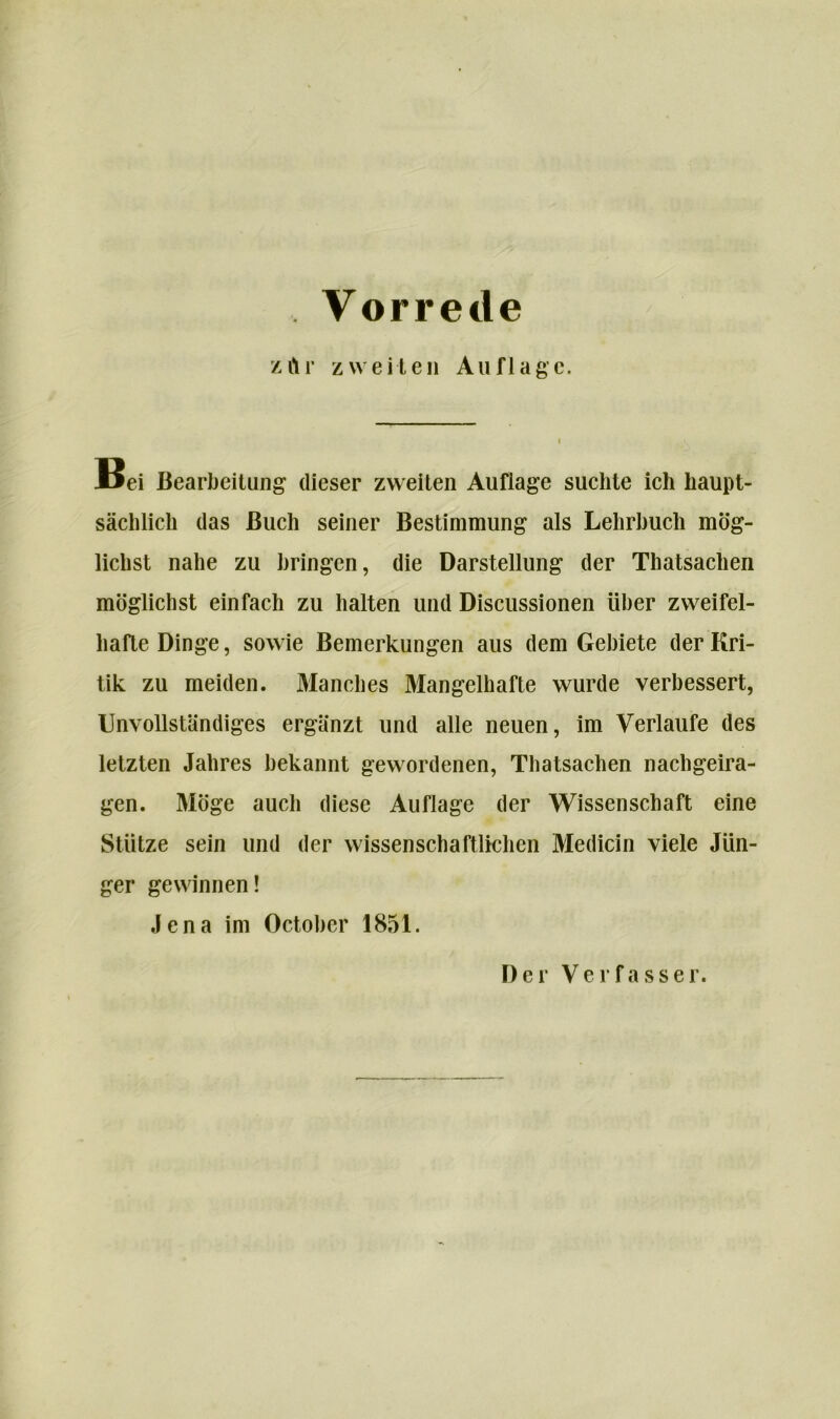 zftr zweiten Auflage. M3ei Bearbeitung dieser zweiten Auflage suchte ich haupt- sächlich das Buch seiner Bestimmung als Lehrbuch mög- lichst nahe zu bringen, die Darstellung der Thatsachen möglichst einfach zu halten und Discussionen über zweifel- hafte Dinge, sowie Bemerkungen aus dem Gebiete der Kri- tik zu meiden. Manches Mangelhafte wurde verbessert, Unvollständiges ergänzt und alle neuen, im Verlaufe des letzten Jahres bekannt gewordenen, Thatsachen nachgeira- gen. Möge auch diese Auflage der Wissenschaft eine Stütze sein und der wissenschaftlichen Medicin viele Jün- ger gewinnen! Jena im October 1851. Der Verfasser.