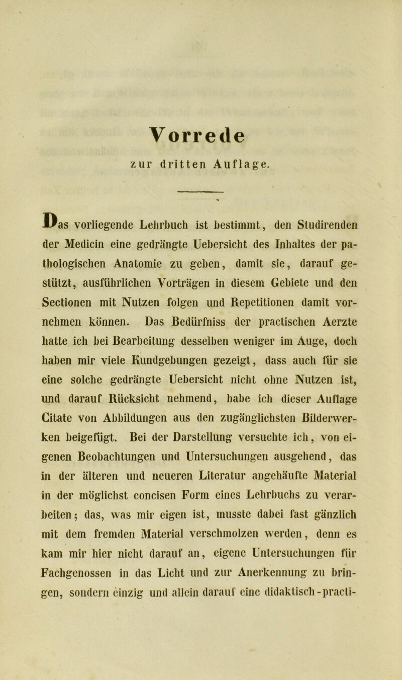 zur dritten Auflage. Uas vorliegende Lehrbuch ist bestimmt, den Studirenden der Medicin eine gedrängte Uebersicht des Inhaltes der pa- thologischen Anatomie zu gehen, damit sie, darauf ge- stützt, ausführlichen Vorträgen in diesem Gebiete und den Sectionen mit Nutzen folgen und Repetitionen damit vor- nehmen können. Das Bedürfnis der practischen Aerzte hatte ich hei Bearbeitung desselben weniger im Auge, doch haben mir viele Kundgebungen gezeigt, dass auch für sie eine solche gedrängte Uebersicht nicht ohne Nutzen ist, und darauf Rücksicht nehmend, habe ich dieser Auflage Citate von Abbildungen aus den zugänglichsten Bilderwer- ken heigefügt. Bei der Darstellung versuchte ich, von ei- genen Beobachtungen und Untersuchungen ausgehend, das in der älteren und neueren Literatur angehäufte Material in der möglichst concisen Form eines Lehrbuchs zu verar- beiten; das, was mir eigen ist, musste dabei fast gänzlich mit dem fremden Material verschmolzen werden, denn es kam mir hier nicht darauf an, eigene Untersuchungen für Fachgenossen in das Licht und zur Anerkennung zu brin- gen, sondern einzig und allein darauf eine didaktisch-practi-