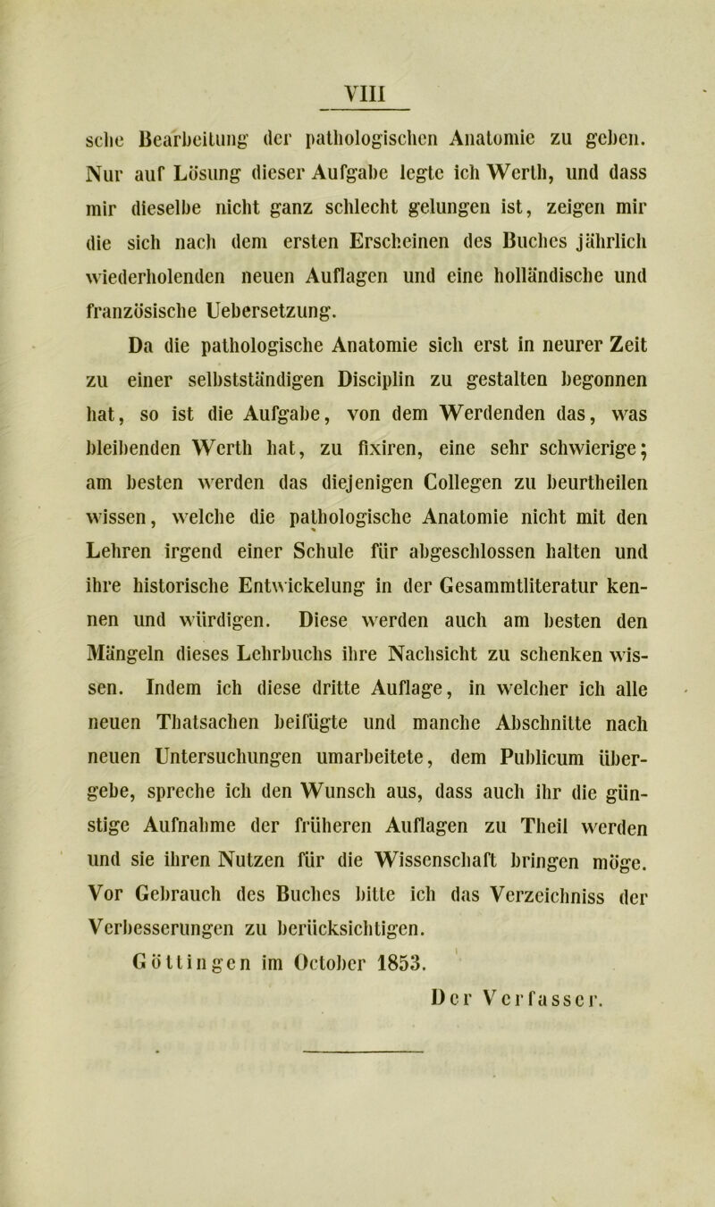 sehe Bearbeitung der pathologischen Anatomie zu gehen. Nur auf Lösung dieser Aufgabe legte ich Werth, und dass mir dieselbe nicht ganz schlecht gelungen ist, zeigen mir die sich nach dem ersten Erscheinen des Buches jährlich wiederholenden neuen Auflagen und eine holländische und französische Uebersetzung. Da die pathologische Anatomie sich erst in neurer Zeit zu einer selbstständigen Disciplin zu gestalten begonnen hat, so ist die Aufgabe, von dem Werdenden das, was bleibenden Werth hat, zu fixiren, eine sehr schwierige; am besten werden das diejenigen Collegen zu beurtheilen wissen, welche die pathologische Anatomie nicht mit den Lehren irgend einer Schule für abgeschlossen halten und ihre historische Entwickelung in der Gesammtliteratur ken- nen und würdigen. Diese werden auch am besten den Mängeln dieses Lehrbuchs ihre Nachsicht zu schenken wis- sen. Indem ich diese dritte Auflage, in welcher ich alle neuen Thatsachen beifügte und manche Abschnitte nach neuen Untersuchungen umarbeitete, dem Publicum über- gebe, spreche ich den Wunsch aus, dass auch ihr die gün- stige Aufnahme der früheren Auflagen zu Theil werden und sie ihren Nutzen für die Wissenschaft bringen möge. Vor Gebrauch des Buches bitte ich das Verzeichniss der Verbesserungen zu berücksichtigen. Göttingen im Oetober 1853. Der V er fass er.