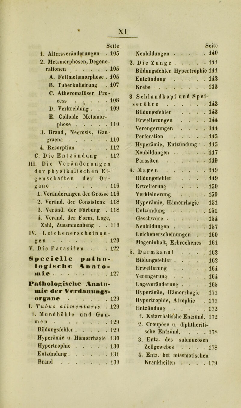 Seite 1. Alters Veränderungen . 105 2. Metamorphosen, Degene- rationen 105 A. Fettmetamorphose . 105 B. Tuberkulisirung . 107 C. Atheroinatöser Pro- cess . ... . 108 D. Verkreidung . . . 109 E. Colloide Metamor- phose 110 3. Brand, Necrosis, Gan- graena 110 4. Resorption .... 112 C. Die Entzündung . 112 III. Die Veränderungen der physikalischen Ei- genschaften der Or- gane 116 1. Veränderungen der Grösse 116 2. Veränd. der Consistenz 118 3. Veränd. der Färbung . 118 4. Veränd. der Form, Lage, Zahl, Zusammenhang . . 119 IV. Leie hener schein un- g e n 120 V. Die Parasiten . . . 122 Speciclle patho- logische Anato- mie 127 Pathologische Anato- mie der Verdauungs- organe 129 I. Tulnis alimentaris . 129 1. Mundhöhle und Gau- men 129 Bildungsfehlcr 129 Hyperämie u. Hämorrhagic 130 Hypertrophie 130 Entzündung 131 Brand 139 Seile Neubildungen 140 2. Die Zunge 141 Bildungsfehler. Hypertrophie 141 Entzündung 142 Krebs 143 3. Schlundkopf und Spei- seröhre 143 Bildungsfehler .... 143 Erweiterungen .... 144 Verengerungen .... 144 Perforation 145 Hyperämie, Entzündung . 145 Neubildungen 147 Parasiten 149 4. Magen 149 Bildungsfehler .... 149 Erweiterung 150 Verkleinerung .... 150 Hyperämie, Hämorrhagie 151 Entzündung 151 Geschwüre 154 Neubildungen 157 Leichenerscheinungen . . 160 Mageninhalt, Erbrochenes 161 5. Darm kan al . . . . 162 Bildungsfehler 162 Erweiterung 164 Verengerung 164 Lageveränderung .... 165 Hyperämie, Hämorrhagie 171 Hypertrophie, Atrophie . 171 Entzündung 172 1. Katarrhalische Entzünd. 172 2. Croupöse u. diphtheriti- sche Entzünd. . . . 178 3. Entz. des submucösen Zellgewebes .... 178 4. Entz. bei miasmatischen Krankheiten .... 179